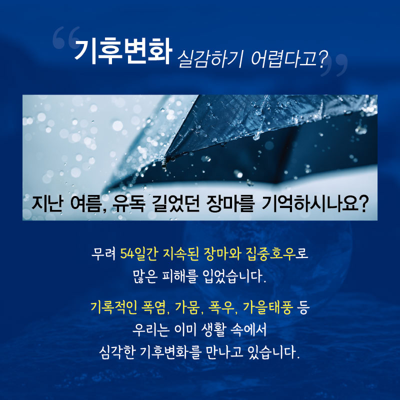 “기후변화 실감하기 어렵다고?”
지난 여름, 유독 길었던 장마를 기억하시나요? 무려 54일간 지속된 장마와 집중호우로 많은 피해를 입었습니다.
기록적인 폭염, 가뭄, 폭우, 가을태풍 등 우리는 이미 생활 속에서 심각한 기후변화를 만나고 있습니다.

