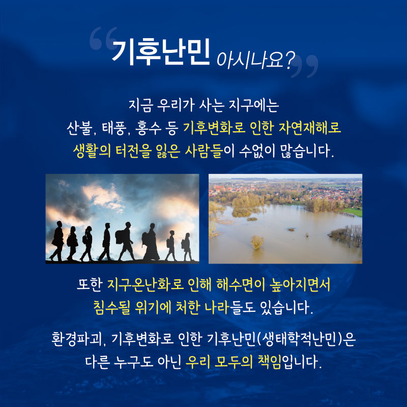 “기후난민 아시나요?”
산불, 태풍, 홍수 등 기후변화로 인한 자연재해로 생활의 터전을 잃은 사람들이 수없이 많습니다. 또한 지구온난화로 인해 해수면이 높아지면서 침수될 위기에 처한 나라들도 있습니다. 환경파괴, 기후변화로 인한 기후난민(생태학적난민)은 다른 누구도 아닌 우리 모두의 책임입니다.
