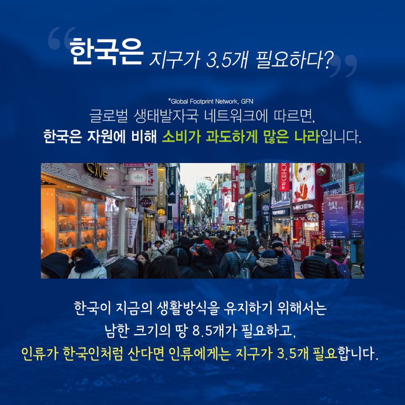 “한국은 지구가 3.5개 필요하다?”
*Global Footprint Network, GFN
글로벌 생태발자국 네트워크에 따르면, 한국은 자원에 비해 소비가 과도하게 많은 나라입니다. 한국이 지금의 생활방식을 유지하기 위해서는 남한 크기의 땅 8.5개가 필요하고, 인류가 한국인처럼 산다면 인류에게는 지구가 3.5개 필요합니다.

