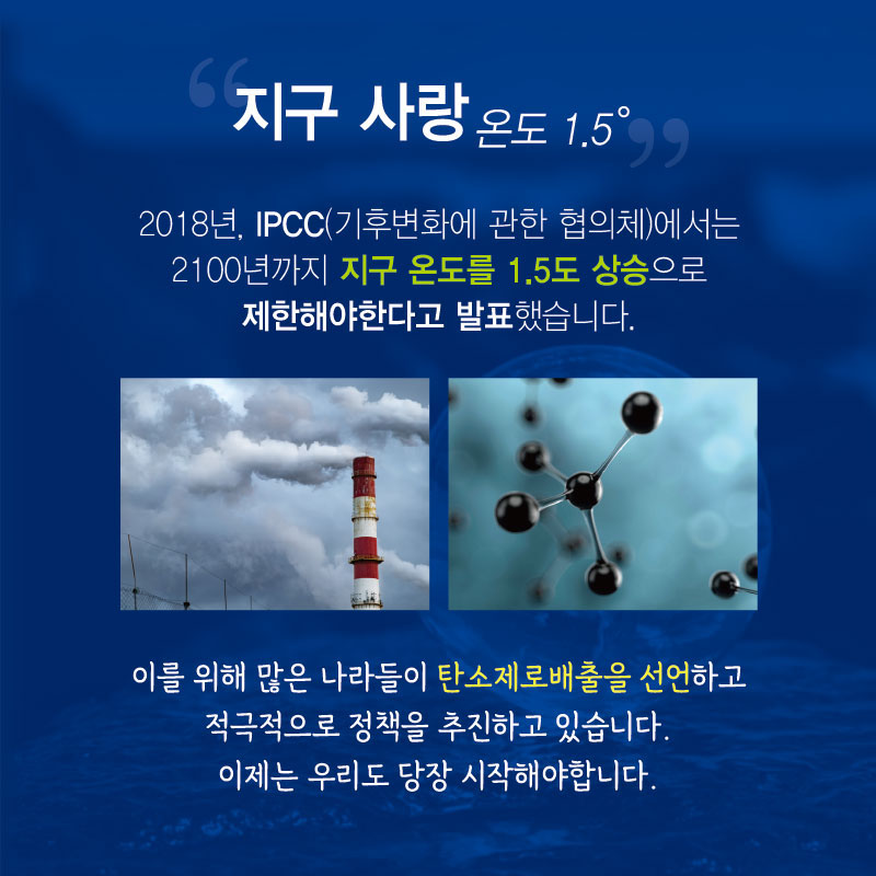 “지구 사랑 온도 1.5 ℃”
2018년, IPCC(기후변화에 관한 협의체)에서는 2100년까지 지구 온도를 1.5도 상승으로 제한해야한다고 발표했습니다. 이를 위해 많은 나라들이 탄소제로 배출을 선언하고 적극적으로 정책을 추진하고 있습니다. 이제는 우리도 당장 시작해야 합니다.
