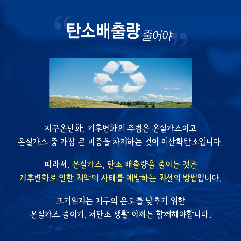 “탄소배출량 줄어야”
지구온난화, 기후변화의 주범은 온실가스이고 온실가스 중 가장 큰 비중을 차지하는 것이 이산화탄소입니다.
따라서, 온실가스, 탄소 배출량을 줄이는 것은 기후변화로 인한 최악의 사태를 예방하는 최선의 방법입니다. 뜨거워지는 지구의 온도를 낮추기 위한 온실가스 줄이기, 저탄소 생활 이제는 함께해야 합니다.
