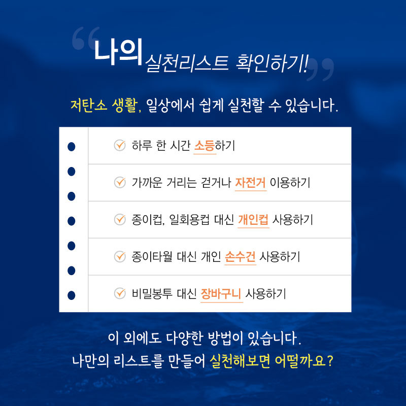“나의 실천리스트 확인하기!”
저탄소 생활, 일상에서 쉽게 실천할 수 있습니다.
•하루 한 시간 소등하기
•가까운 거리는 걷거나 자전거 이용하기
•종이컵, 일회용컵 대신 개인컵 사용하기
•종이타월 대신 개인 손수건 사용하기
•비닐봉투 대신 장바구니 사용하기
이 외에도 다양한 방법이 있습니다. 나만의 리스트를 만들어 실천해보면 어떨까요?
