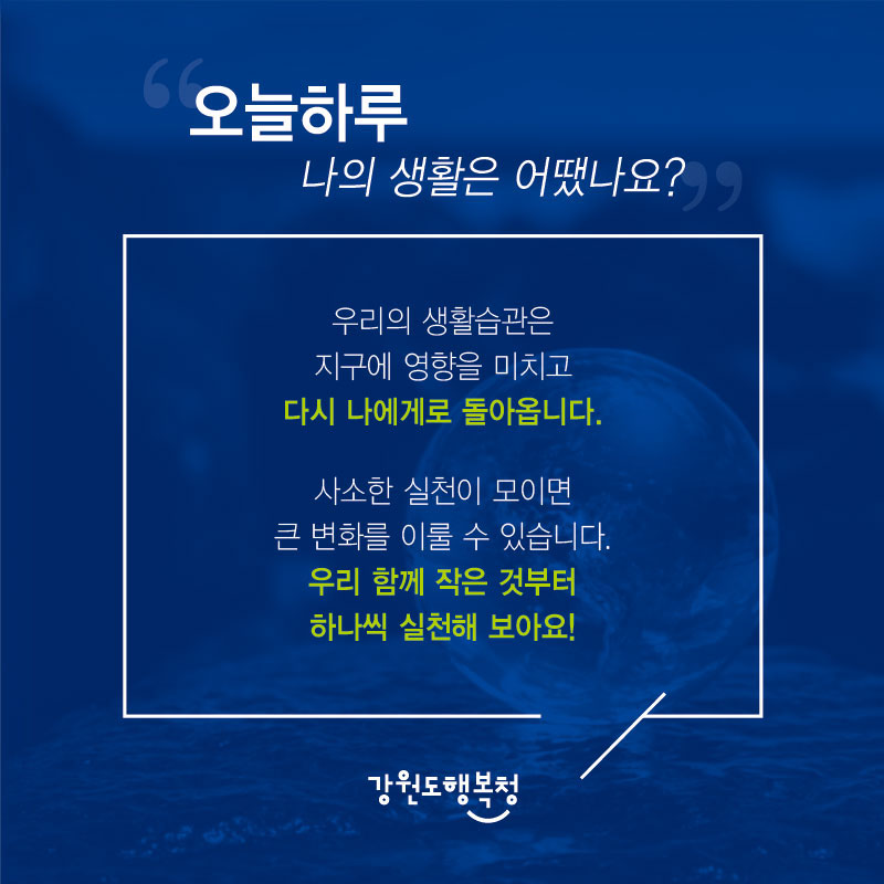 “오늘 하루 나의 생활은 어땠나요?
우리의 생활습관은 지구에 영향을 미치고 다시 나에게로 돌아옵니다. 사소한 실천이 모이면 큰 변화를 이룰 수 있습니다. 우리 함께 작은 것부터 하나씩 실천해 보아요!
