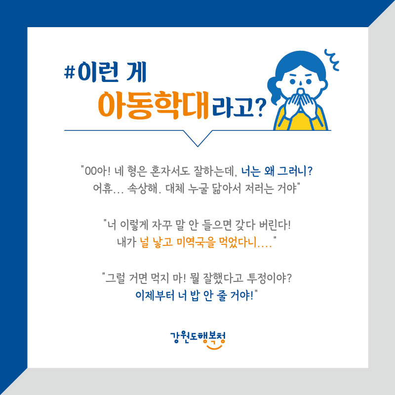 #이런 게 아동학대라고?
“oo아 ! 네 형은 혼자서도 잘하는데, 너는 왜 그러니? 어휴,,,속상해. 대체 누굴 닮아서 저러는 거야?”
“너 이렇게 자꾸 말 안 들으면 갖다 버린다! 내가 널 낳고 미역국을 먹었다니,,,”
“그럴 거면 먹지 마! 뭘 잘했다고 투정이야? 이제부터 너 밥 안 줄 거야!”
