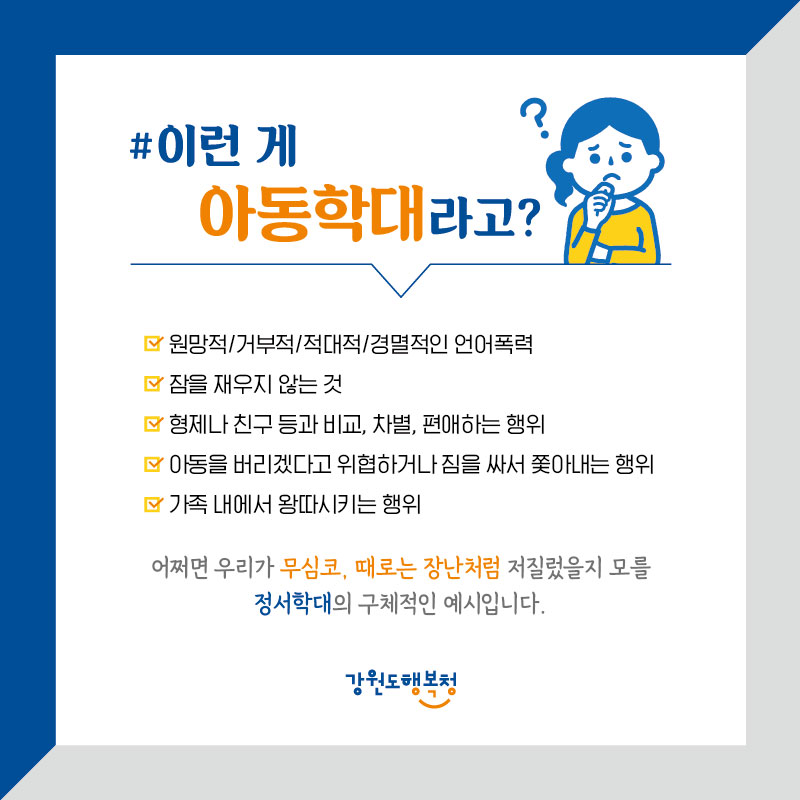 #이런게 아동학대라고?
•원망적/거부적/적대적/경멸적인 언어폭력
•잠을 재우지 않는 것
•'형제나 친구 등과 비교, 차별, 편애하는 행위
•'아동을 버리겠다고 위협하거나 짐을 싸서 쫓아내는 행위 가족 내에서 왕따시키는 행위
어쩌면 우리가 무심코, 때로는 장난처럼 저질렀을지 모를 정서학대의 구체적인 예시입니다.
