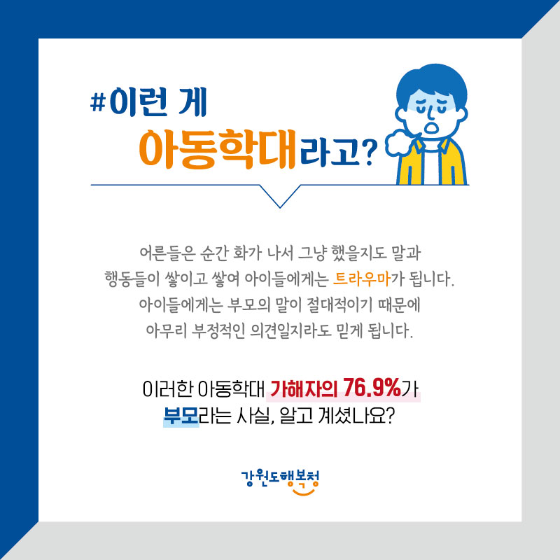 #이런 게 아동학대라고?
어른들은 순간 화가 나서 그냥 했을지도 모르는 말과 행동들이 쌓이고 쌓여 아이들에게는 트라우마가 됩니다. 아이들에게는 부모의 말이 절대적이기 때문에 아무리 부정적인 의견일지라도 믿게 됩니다. 이러한 아동학대 가해자의 76.9%가 부모라는 사실, 알고 계셨나요?
