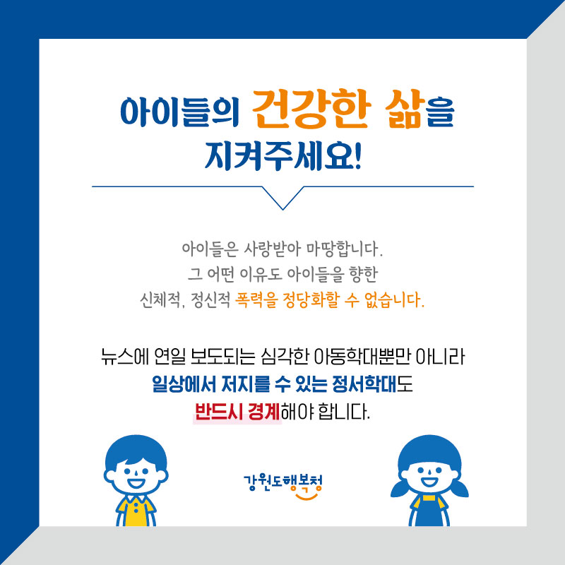 아이들의 건강한 삶을 지켜주세요!
아이들은 사랑받아 마땅합니다. 그 어떤 이유도 아이들을 향한 신체적, 정신적 폭력을 정당화할 수 없습니다.
뉴스에 연일 보도되는 심각한 아동학대뿐만 아니라 일상에서 저지를 수 있는 정서학대도 반드시 경계해야 합니다.