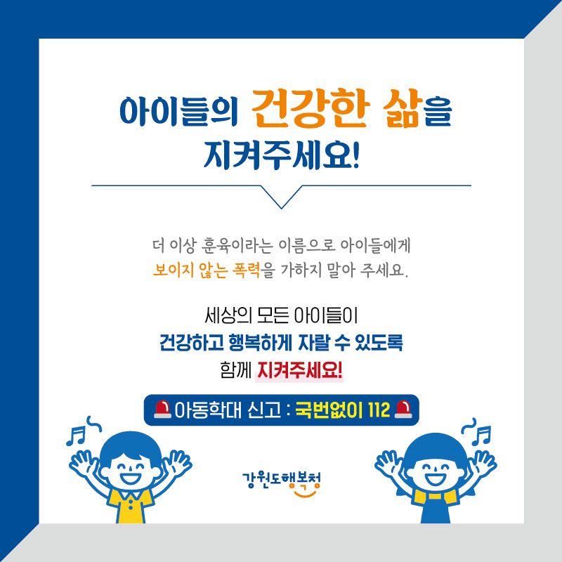 아이들의 건강한 삶을 지켜주세요!
더 이상 훈육이라는 이름으로 아이들에게 보이지 않는 폭력을 가하지 말아 주세요.
세상의 모든 아이들이 건강하고 행복하게 자랄 수 있도록 함께 지켜주세요!
아동학대 신고 : 국번없이 112