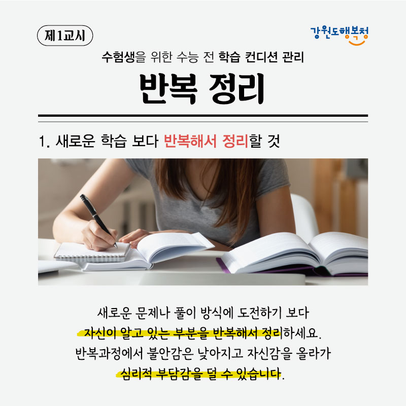 제1교시, 수험생을 위한 수능 전 학습 컨디션 관리 반복정리
1. 새로운 학습보다 반복해서 정리할 것
새로운 문제나 풀이 방식에 도전하기 보다 자신이 알고 있는 부분을 반복해서 정리하세요. 반복과정에서 불안감은 낮아지고 자신감을 올라가 심리적 부담감을 덜 수 있습니다.
