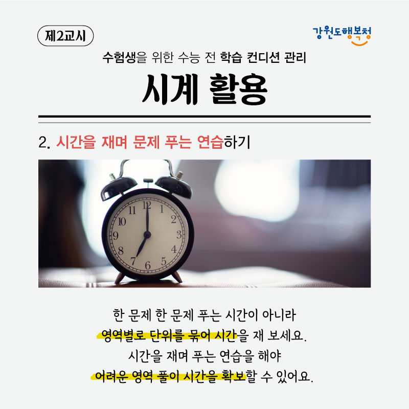 제2교시, 수험생을 위한 수능 전 학습 컨디션 관리 시계 활용
2. 시간을 재며 문제 푸는 연습하기
한 문제 한 문제 푸는 시간이 아니라 영역별로 단위를 묶어 시간을 재 보세요. 시간을 재며 푸는 연습을 해야
어려운 영역 풀이 시간을 확보할 수 있어요.
