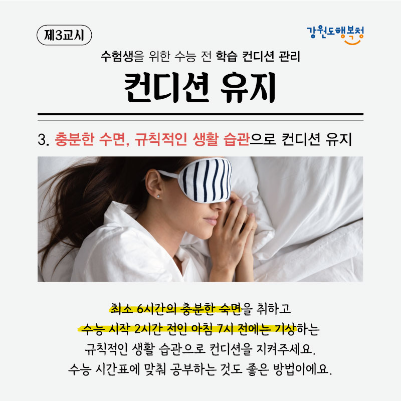 제3교시, 수험생을 위한 수능 전 학습 컨디션 관리 컨디션 유지
3. 충분한 수면, 규칙적인 생활 습관으로 컨디션 유지
최소 6시간의 충분한 숙면을 취하고 수능 시작 2시간 전인 아침 7시 전에는 기상하는 규칙적인 생활 습관으로 컨디션을 지켜주세요. 수능 시간표에 맞춰 공부하는 것도 좋은 방법이에요.
