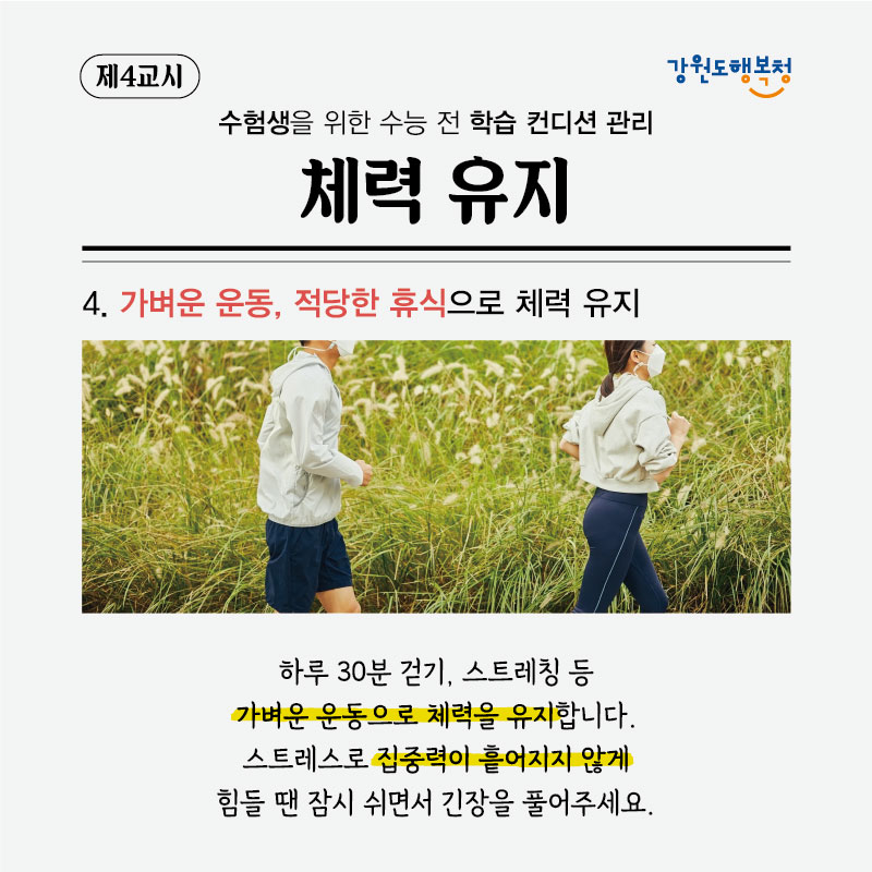 제4교시, 수험생을 위한 수능 전 학습 컨디션 관리 체력유지
4. 가벼운 운동, 적당한 휴식으로 체력 유지
하루 30분 걷기, 스트레칭 등 가벼운 운동으로 체력을 유지합니다. 스트레스로 집중력이 흩어지지 않게 힘들 땐 잠시 쉬면서 긴장을 풀어주세요.
