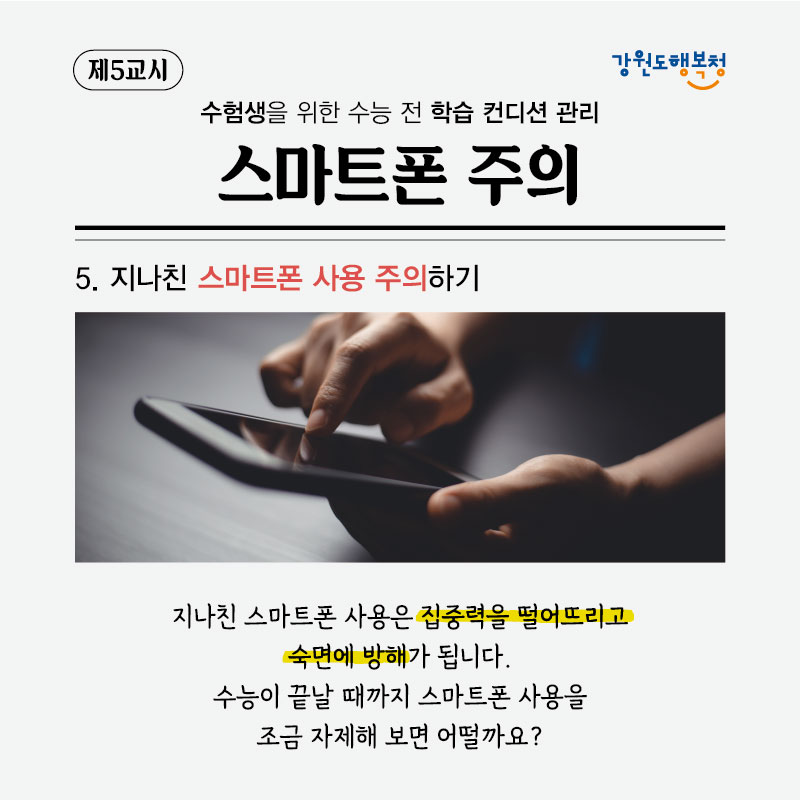 제5교시, 수험생을 위한 수능 전 학습 컨디션 관리 스마트폰 주의
5. 지나친 스마트폰 사용 주의하기
지나친 스마트폰 사용은 집중력을 떨어뜨리고 숙면에 방해가 됩니다. 수능이 끝날 때까지 스마트폰 사용을 조금 자제해 보면 어떨까요?
