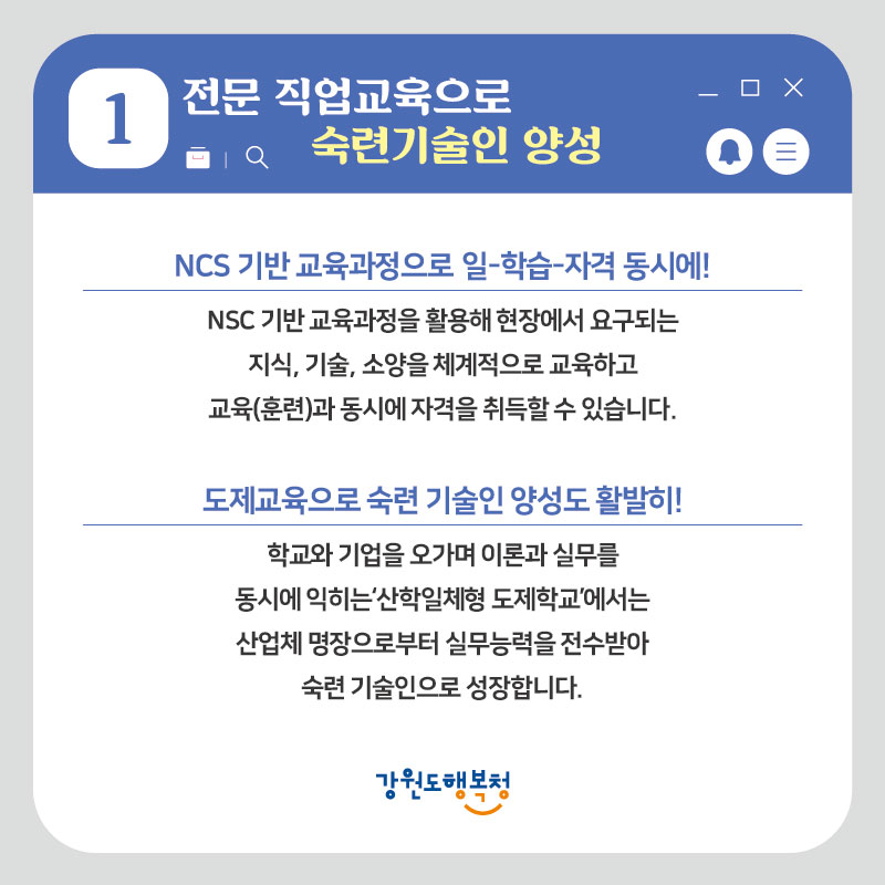 1. 전문 직업교육으로 숙련기술인 양성
- NCS 기반 교육과정으로 일-학습-자격 동시에! : NCS 기반 교육과정을 활용해 현장에서 요구되는 지식, 기술, 소양을 체계적으로 교육하고 교육(훈련)과 동시에 자격을 취득할 수 있습니다.
- 도제교육으로 숙련 기술인 양성도 활발히! : 학교와 기업을 오가며 이론과 실무를 동시에 익히는 ‘산학일체형 도제학교’에서는 산업체 명장으로부터 실무능력을 전수받아 숙련 기술인으로 성장합니다.

