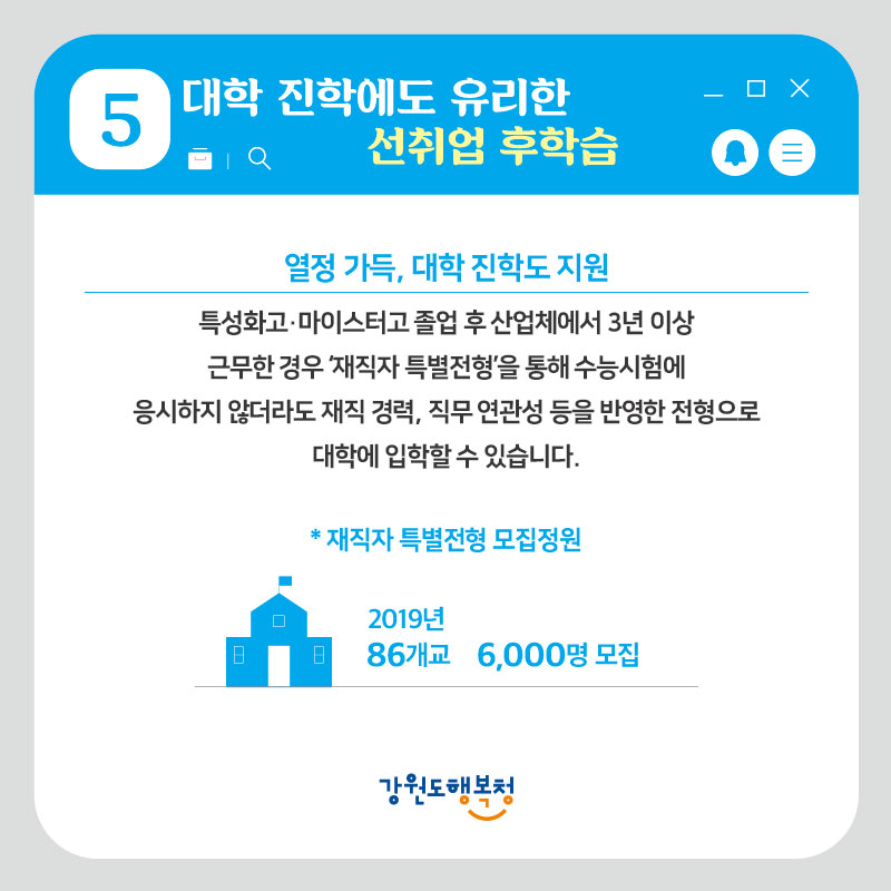 5. 대학 진학에도 유리한 선취업 후학습
- 열정가득 ,대학 진학도 지원 : 특성화고, 마이스터고 졸업 후 산업체에서 3년 이상 근무한 경우 ‘재직자 특별변형’을 통해 수능시험에 응시하지 않더라고 재직 경력, 직무 연관성 등을 반영한 전형으로 대학에 입학할 수 있습니다.
*재직자 특별전형 모집정원 – 2019년 86개교 6,000명 모집
