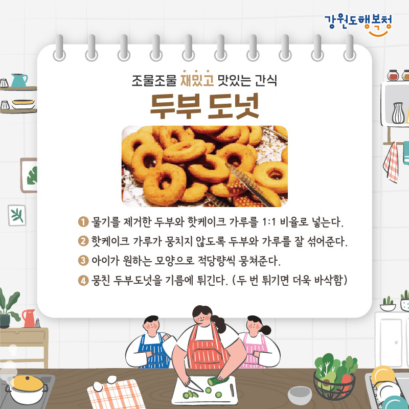 - 조물조물 재밌고 맛있는 간식 두부도넛
1. 물기를 제거한 두부와 핫케이크 가루를 1:1 비율로 넣는다. 
2. 핫케이크 가루가 뭉치지 않도록 두부와 가루를 잘 섞어준다. 
3. 아이가 원하는 모양으로 적당량씩 뭉쳐준다.
4. 뭉친 두부도넛을 기름에 튀긴다. (두 번 튀기면 더욱 바삭함)