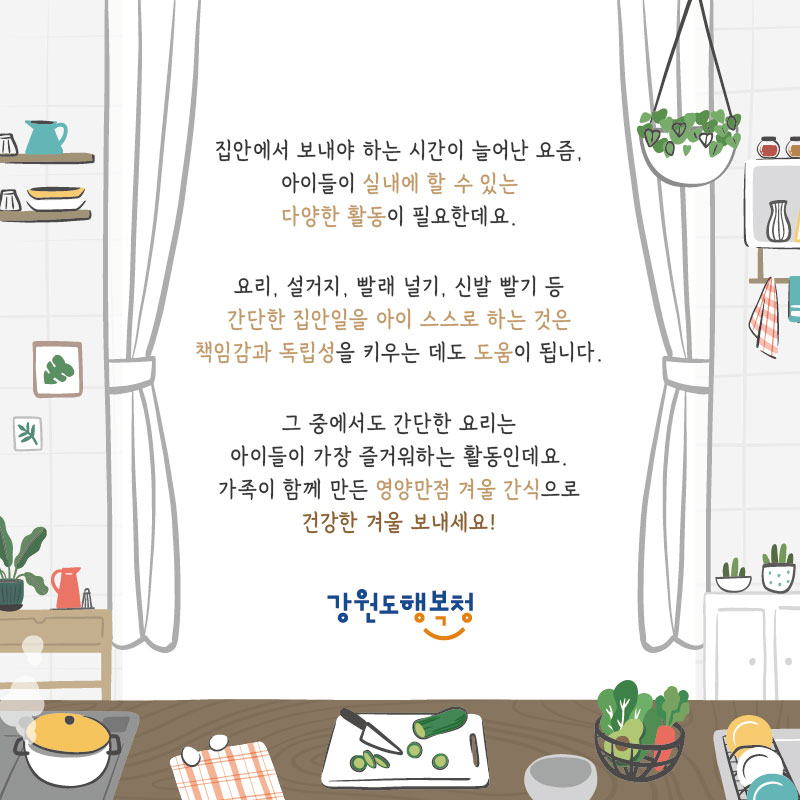 집안에서 보내야 하는 시간이 늘어난 요즘, 아이들이 실내에 할 수 있는 다양한 활동이 필요한데요. 
요리, 설거지, 빨래 널기, 신발 빨기 등 간단한 집안일을 아이 스스로 하는 것은 책임감과 독립성을 키우는 데도 도움이 됩니다. 그 중에서도 간단한 요리는 아이들이 가장 즐거워하는 활동인데요. 가족이 함께 만든 영양만점 겨울 간식으로 건강한 겨울 보내세요!