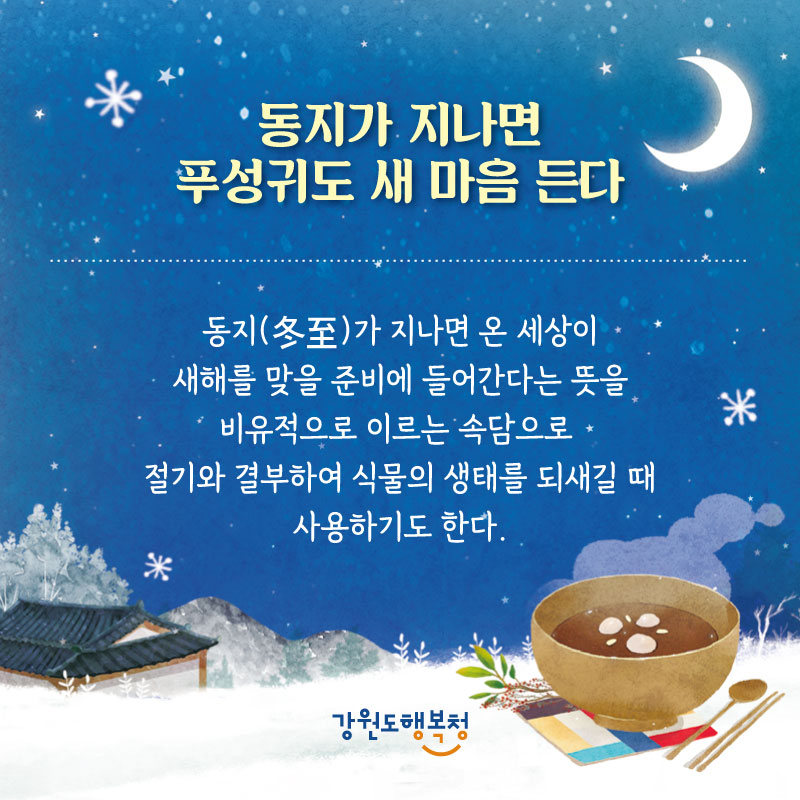 -동지가 지나면 푸성귀도 새 마음 든다 : 동지(冬至)가 지나면 온 세상이 새해를 맞을 준비에 들어간다는 뜻을 비유적으로 이르는 속담으로 절기와 결부하여 식물의 생태를 되새길 때 사용하기도 한다.