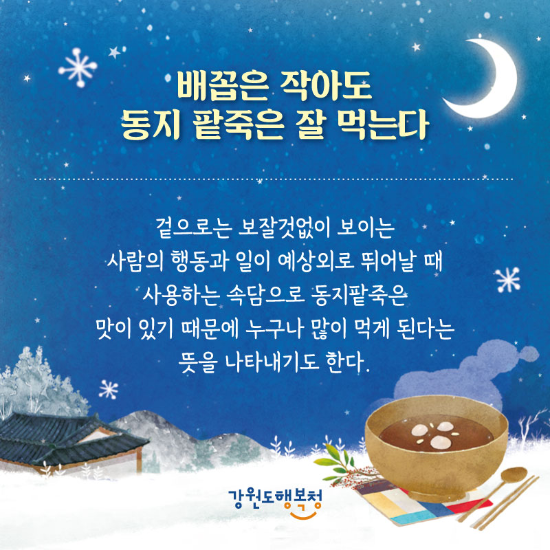 -배꼽은 작아도 동지 팥죽은 잘 먹는다 : 겉으로는 보잘것없이 보이는 사람의 행동과 일이 예상외로 뛰어날 때 사용하는 속담으로 동지팥죽은 맛이 있기 때문에 누구나 많이 먹게 된다는 뜻을 나타내기도 한다.