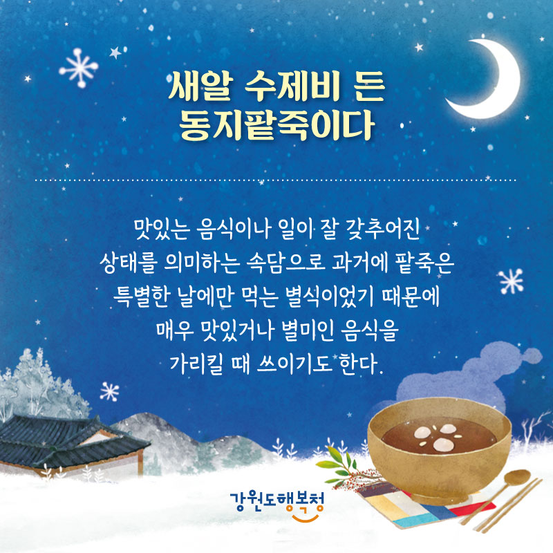 - 새알 수제비 든 동지팥죽이다 : 맛있는 음식이나 일이 잘 갖추어진 상태를 의미하는 속담으로 과거에 팥죽은 특별한 날에만 먹는 별식이었기 때문에 매우 맛있거나 별미인 음식을 가리킬 때 쓰이기도 한다.