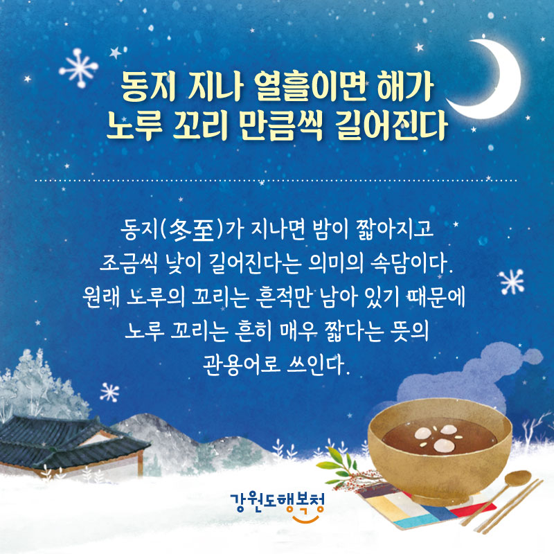 - 동지 지나 열흘이면 해가 노루 꼬리 만큼씩 길어진다 : 동지(冬至)가 지나면 밤이 짧아지고. 조금씩 낮이 길어진다는 의미의 속담이다. 원래 노루의 꼬리는 흔적만 남아 있기 때문에 노루 꼬리는 흔히 매우 짧다는 뜻의 관용어로 쓰인다.