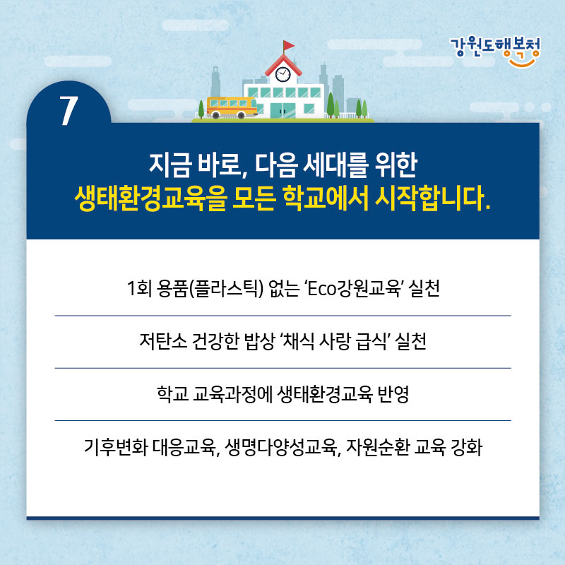 7. 지금 바로, 다음 세대를 위한 생태환경교육을 모든 학교에서 시작합니다.
- 1회 용품(플라스틱) 없는 'Eco강원교육 실천
- 저탄소 건강한 밥상 '채식 사랑 급식' 실천
- 학교교육과정에 생태환경교육 반영 
- 기후변화 대응교육, 생명다양성교육, 자원순환 교육 강화