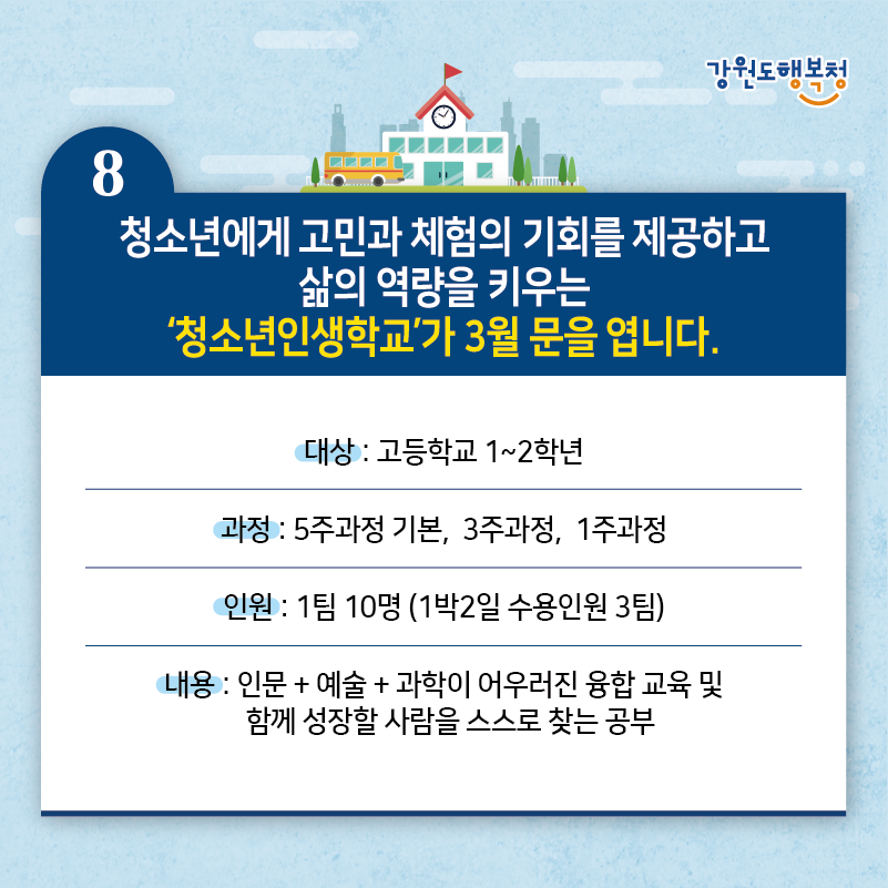8. 청소년에게 고민과 체험의 기회를 제공하고 삶의 역량을 키우는 ‘청소년인생학교’가 3월 문을 엽니다.
- 대상: 고등학고 1~2학년
- 과정: 5주과정 기본, 3주과정, 1주과정
- 인원: 1팀 10명 (1박2일 수용인원 3팀)
- 내용: 인문+예술+과학이 어우러진 융합 교육 및 함께 성장할 사람을 스스로 찾는 공부