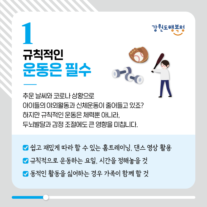 1. 규칙적인 운동은 필수
추운 날씨와 코로나 상황으로 아이들의 야외활동과 신체운동이 줄어들고 있죠? 하지만 규칙적인 운동은 체력뿐 아니라, 두뇌발달과 감정 조절에도 큰 영향을 미칩니다.
-쉽고 재밌게 따라 할 수 있는 홈트레이닝, 댄스 영상 활용
-규칙적으로 운동하는 요일, 시간을 정해놓을 것
-동적인 활동을 싫어하는 경우 가족이 함께 할 것