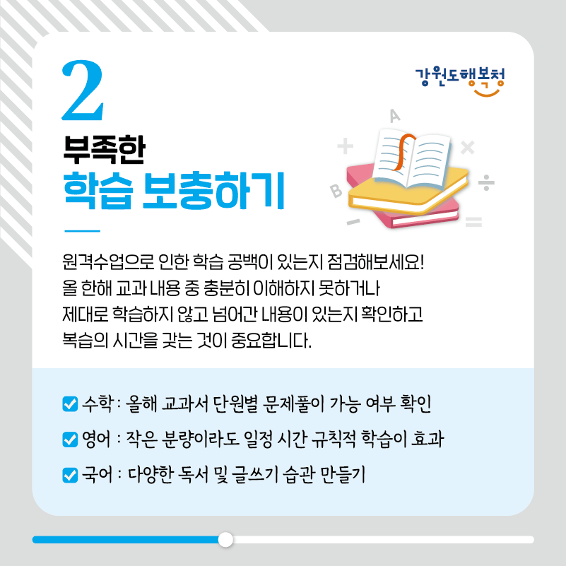 2. 부족한 학습보충하기
원격수업으로 인한 학습 공백이 있는지 점검해보세요! 올 한해 교과내용 중 충분히 이해하지 못하거나
제대로 학습하지 않고 넘어간 내용이 있는지 확인하고 복습의 시간을 갖는 것이 중요합니다.
- 수학: 올해 교과서 단원별 문제풀이 가능 여부 확인
- 영어: 작은 분량이라도 일정 시간 규칙적 학습이 효과
- 국어: 다양한 독서 및 글쓰기 습관 만들기