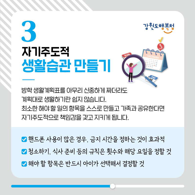 3. 자기주도적 생활습관 만들기
방학 생활계획표를 아무리 신중하게 짜더라도 계획대로 생활하기란 쉽지 않습니다. 최소한 해야 할 일의 항목을 스스로 만들고 가족과 공유한다면 자기주도적으로 책임감을 잦고 지키게 됩니다.
 - 핸드폰 사용이 많은 경우, 금지 시간을 정하는 것이 효과적
- 청소하기, 식사 준비 등의 규칙은 횟수와 해당 요일을 정할 것
- 해야 할 항목은 반드시 아이가 선택해서 결정할 것
