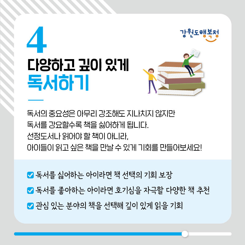 4. 다양하고 깊이 있게 독서하기
독서의 중요성은 아무리 강조해도 지나치지 않지만 독서를 강요할수록 책을 싫어하게 됩니다.
선정도서나 읽어야 할 책이 아니라, 아이들이 읽고 싶은 책을 만날 수 있게 기회를 만들어보세요!
- 독서를 싫어하는 아이라면 책 선택의 기회 보장
- 독서를 좋아하는 아이라면 호기심을 자극할 다양한 책 추천
- 관심 있는 분야의 책을 선택해 깊이 있게 읽을 기회
