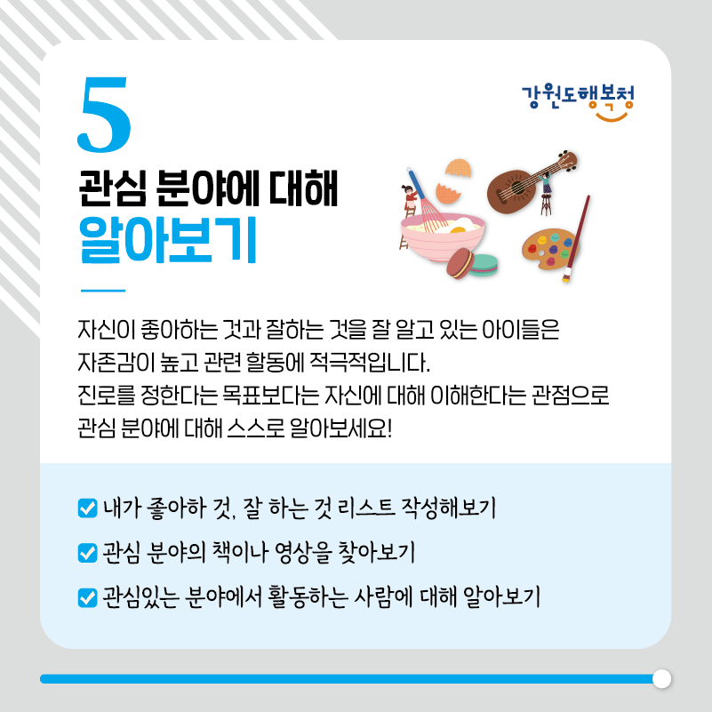 5. 관심 분야에 대해 알아보기
자신이 좋아하는 것과 잘하는 것을 잘 알고 있는 아이들은 자존감이 높고 관련 할동에 적극적입니다.
진로를 정한다는 목표보다는 자신에 대해 이해한다는 관점으로 관심 분야에 대해 스스로 알아보세요!
- 내가 좋아하 것, 잘 하는 것 리스트 작성해보기
- 관심 분야의 책이나 영상을 찾아보기
- 관심있는 분야에서 활동하는 사람에 대해 알아보기
