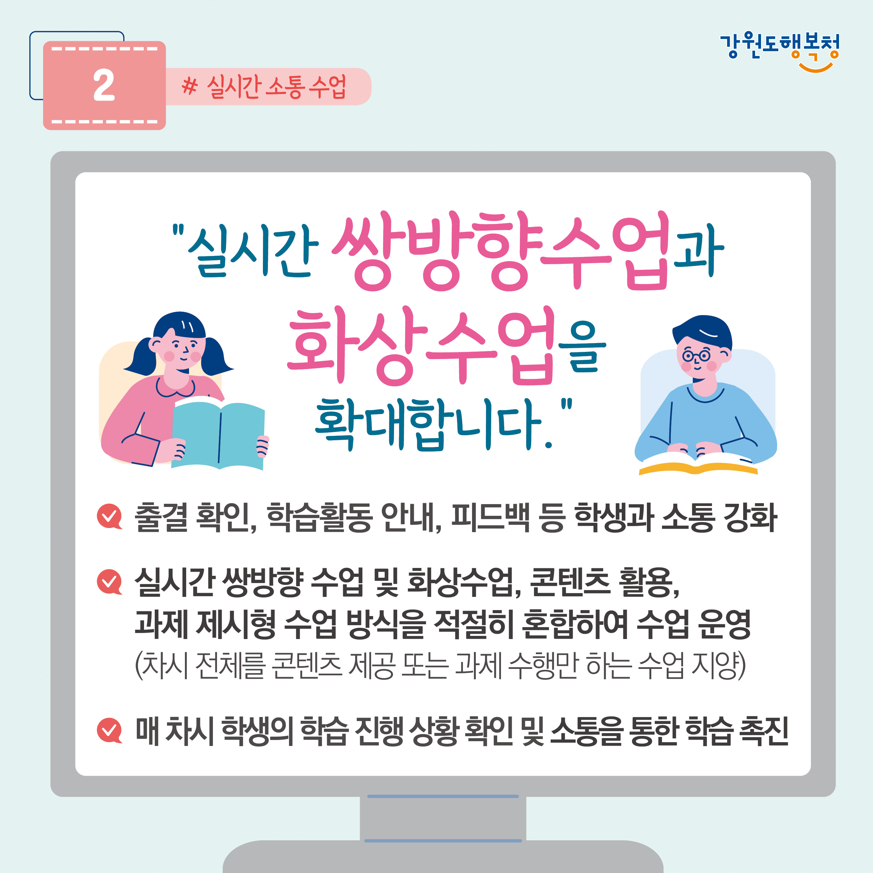 2. “실시간 쌍방향수업과 화상수업을 확대합니다.”
- 출결 확인, 학습활동 안내, 피드백 등 학생과 소통 강화
- 실시간 쌍방향 수업 및 화상수업, 콘텐츠 활용, 과제 제시형 수업 방식을 적절히 혼합하여 수업 운영 (차시 전체를 콘텐츠 제공 또는 과제 수행만 하는 수업 지양)
- 매 차시 학생의 학습 진행상황 확인 및 소통을 통한 학습촉진