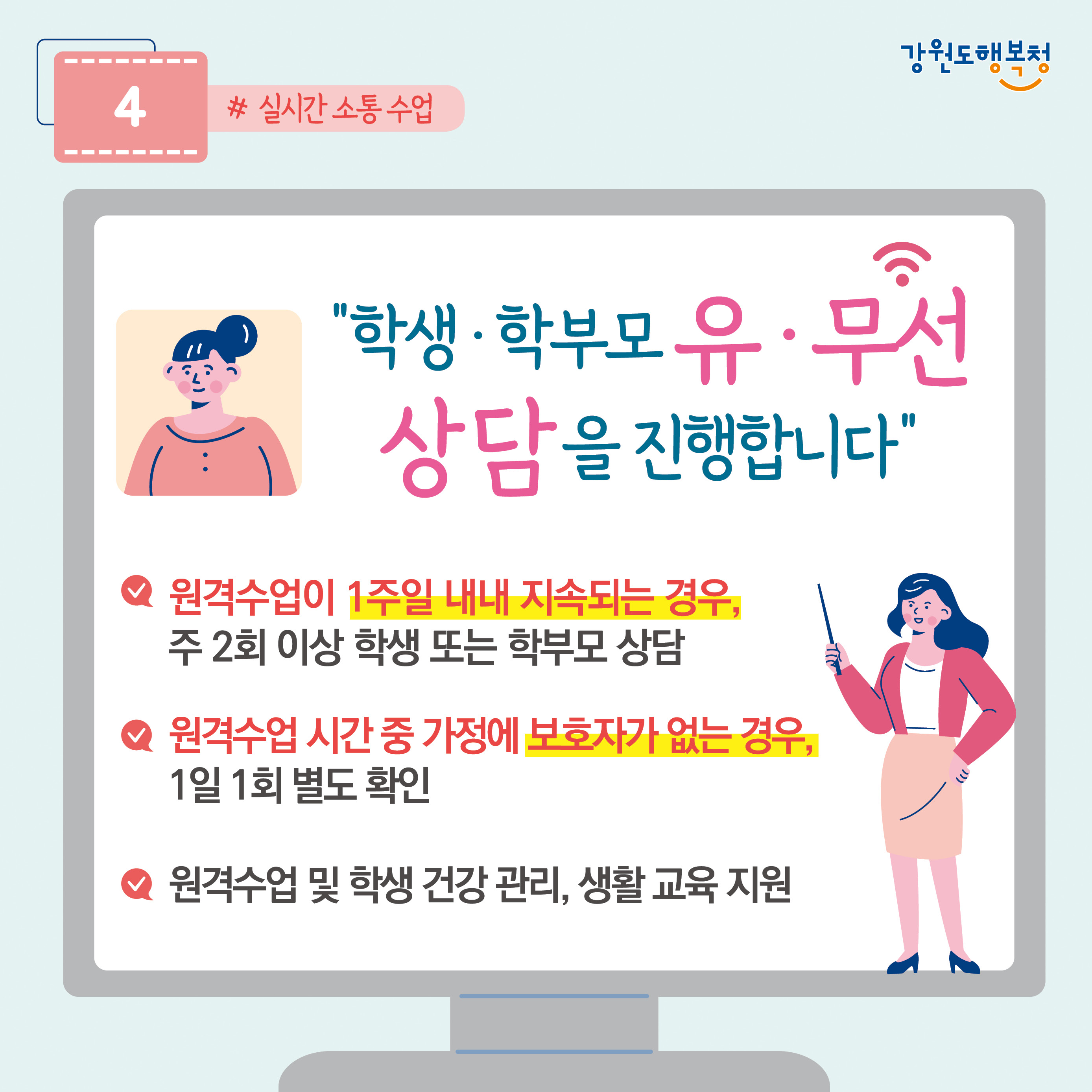 4. “학생·학부모 유·무선 상담을 진행합니다.
- 원격수업이 1주일 내내 지속되는 경우, 주 2회 이상 학생 또는 학부모 상담
- 원격수업 시간 중 가정에 보호자가 없는 경우, 1일 1회 별도 확인
- 원격수업 및 학생 건강 관리, 생활 교육 지원
