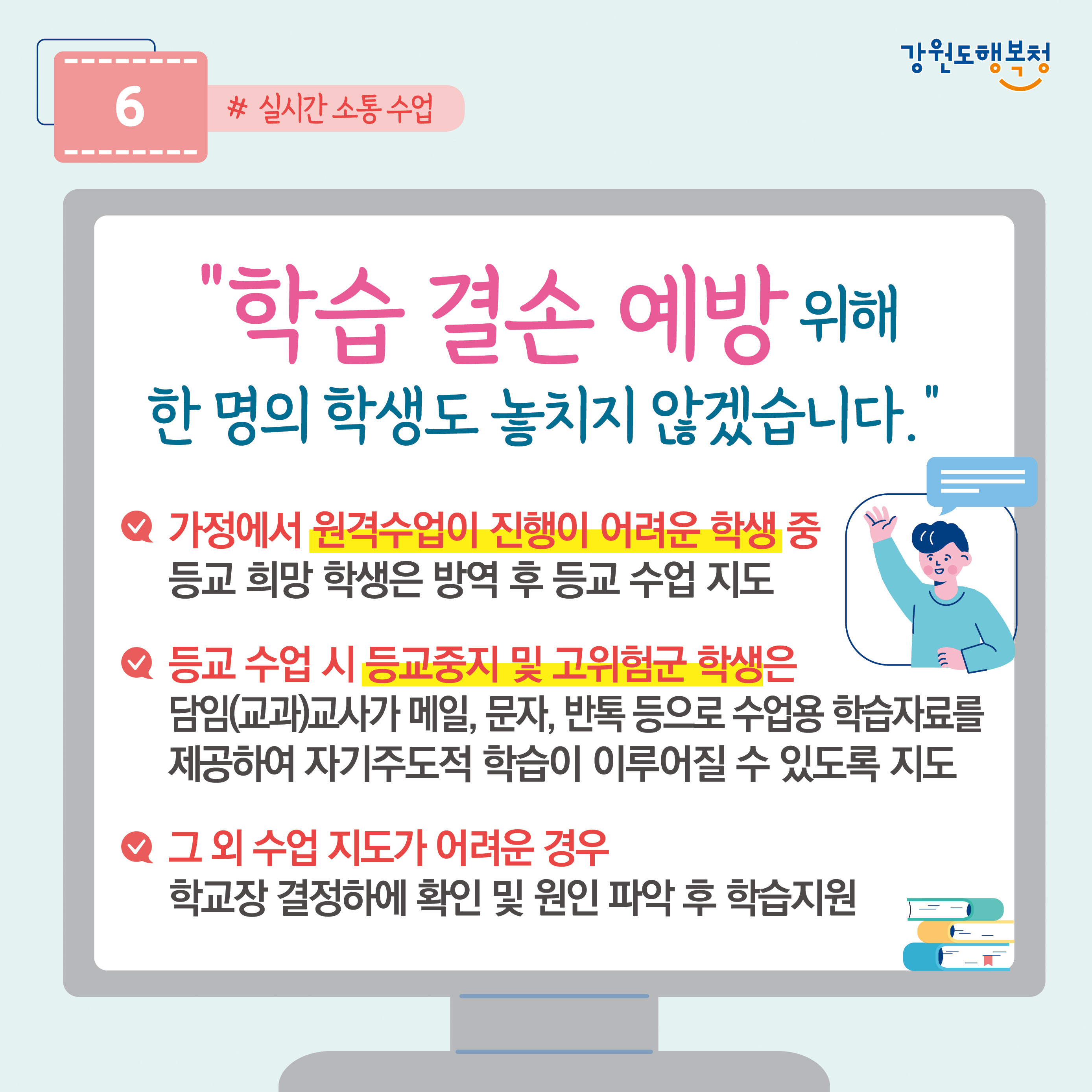 6. “학습 결손 예방 위해 한 명의 학생도 놓치지 않겠습니다.”
- 가정에서 원격수업이 진행이 어려운 학생 중 등교 희망 학생은 방역 후 등교 수업 지도
-등교 수업 시 등교중지 및 고위험군 학생은 담임(교과)교사가 메일, 문자, 반톡 등으로 수업용 학습자료를 제공하여 자기주도적 학습이 이루어질 수 있도록 지도
- 그 외 수업 지도가 어려운 경우 학교장 결정하에 확인 및 원인 파악 후 학습지원
