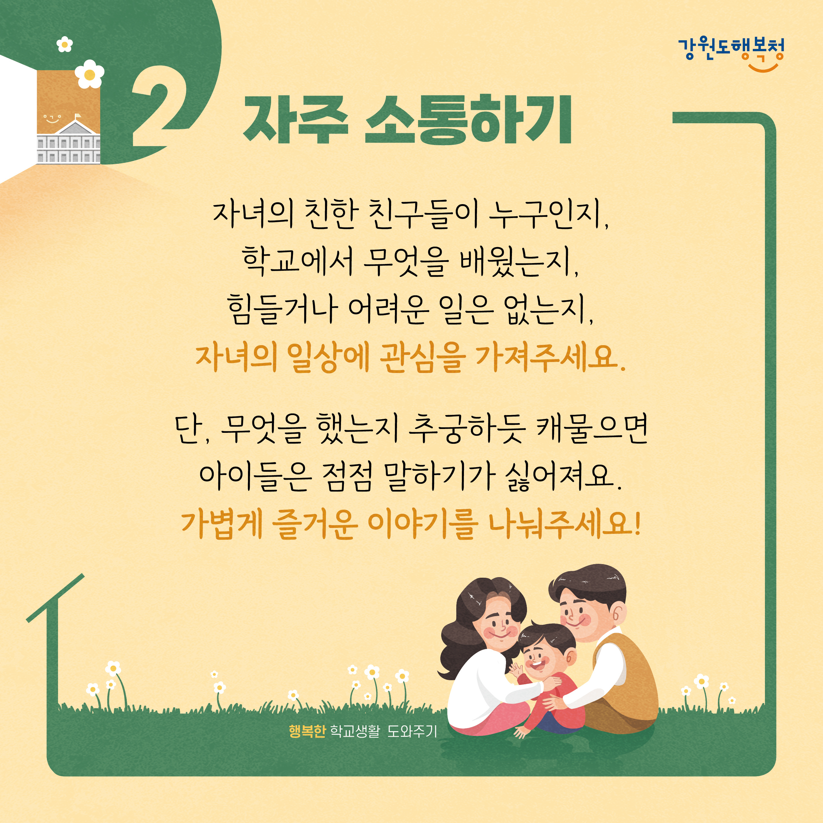2. 자주 소통하기
자녀의 친한 친구들이 누구인지, 학교에서 무엇을 배웠는지, 힘들거나 어려운 일은 없는지, 자녀의 일상에 관심을 가져주세요. 단, 무엇을 했는지 추궁하듯 캐물으면 아이들은 점점 말하기가 싫어져요. 가볍게 즐거운 이야기를 나눠주세요!