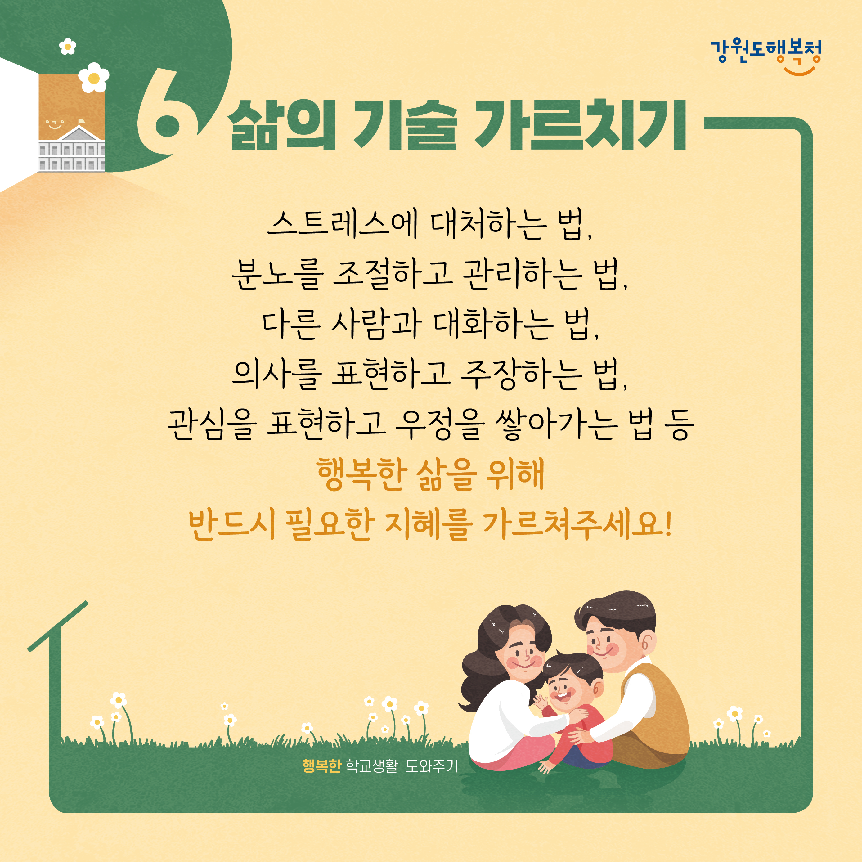 6. 삶의 기술 가르치기
스트레스에 대처하는 법, 분노를 조절하고 관리하는 법, 다른 사람과 대화하는 법, 의사를 표현하고 주장하는 법, 관심을 표현하고 우정을 쌓아가는 법 등 행복한 삶을 위해 반드시 필요한 지혜를 가르쳐주세요!