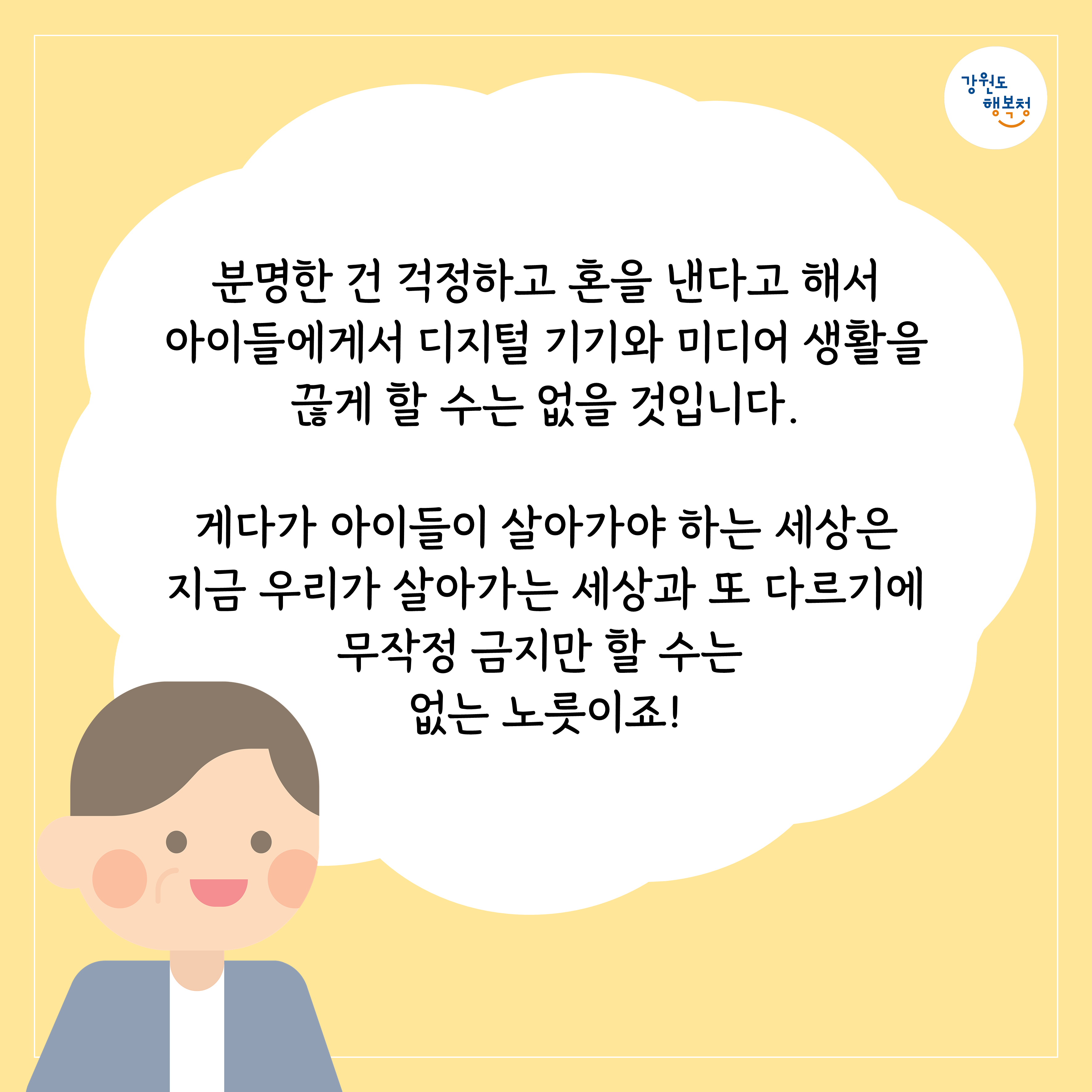 분명한 건 걱정하고 혼을 낸다고 해서 아이들에게 디지털 기기와 미디어 생활을 끊게 할 수는 없을 것입니다.
게다가 아이들이 살아가야 하는 세상은 지금 우리가 살아가는 세상과 또 다르기에 무작정 금지만 할 수는 없는 노릇이죠!
