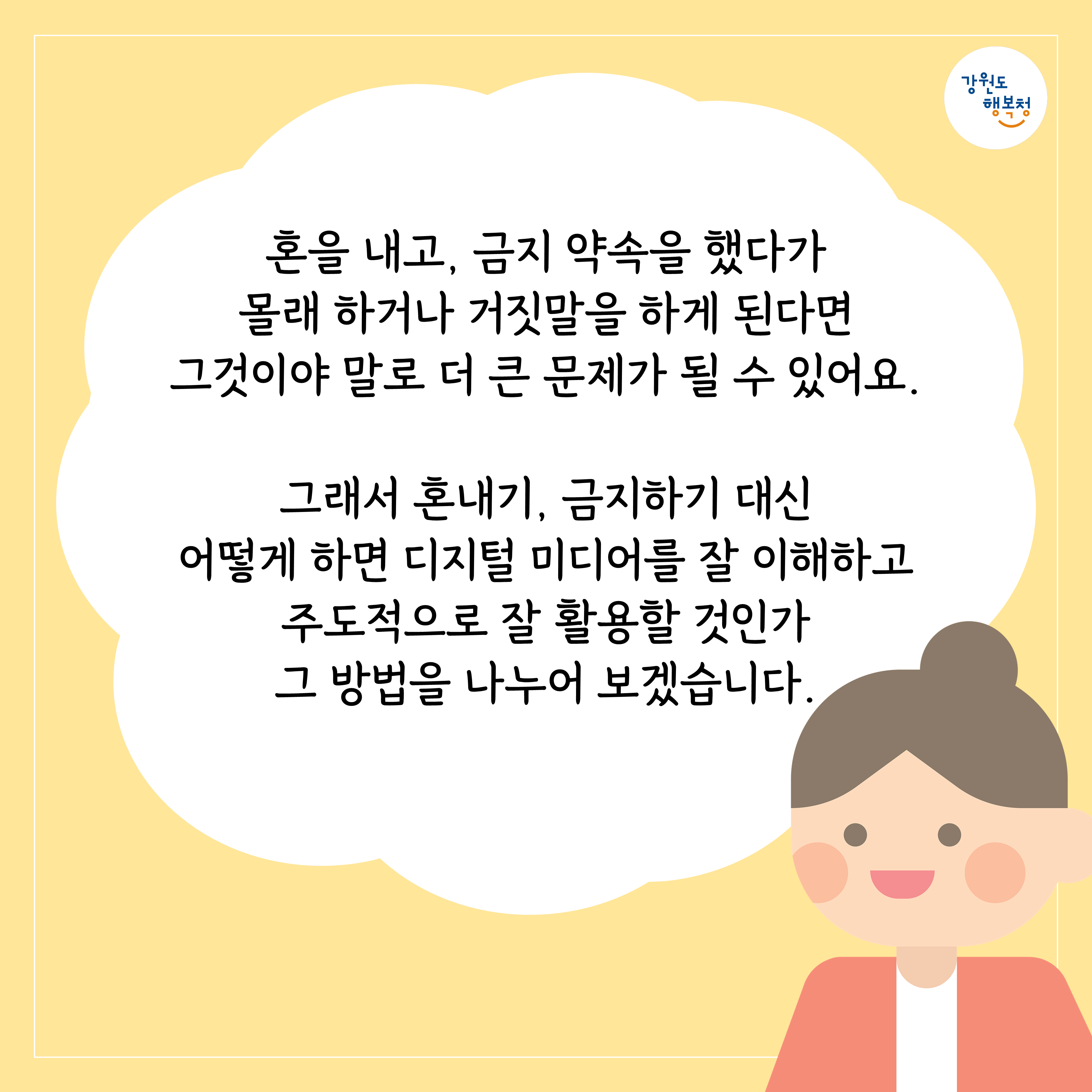 혼을 내고, 금지 약속을 했다가 몰래 하거나 거짓말을 하게 된다면 그것이야 말로 더 큰 문제가 될 수 있어요. 그래서 혼내기, 금지하기 대신 어떻게 하면 디지털 미디어를 잘 이해하고 주도적으로 잘 활용할 것인가 그 방법을 나누어 보겠습니다.