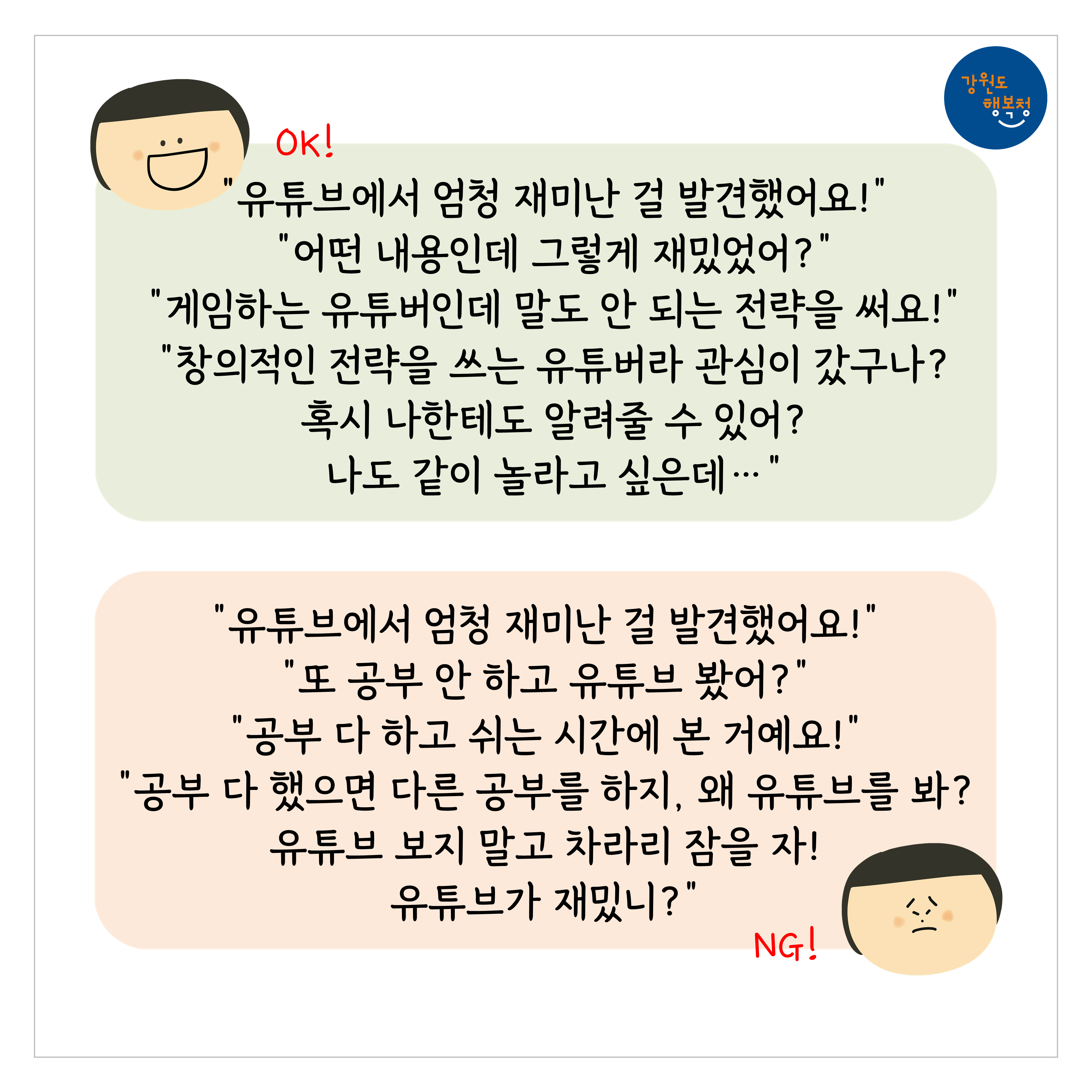 [OK]
“유튜브에서 엄청 재미난 걸 발견했어요!”
“어떤 내용인데 그렇게 재밌었어?”
“게임하는 유튜버인데 말도 안 되는 전략을 써요!”
“창의적인 전략을 쓰는 유튜버라 관심이 갔구나? 혹시 나한테도 알려줄 수 있어? 나도 같이 놀라고 싶은데…”
[NG]
“유튜브에서 엄청 재미난 걸 발견했어요!”
“또 공부 안 하고 유튜브 봤어?”
“공부 다하고 쉬는 시간에 본 거예요!”
“공부 다 했으면 다른 공부를 하지, 왜 유튜브를 봐? 유튜브 보지 말고 차라리 잠을 자! 유튜브가 재밌니?”
