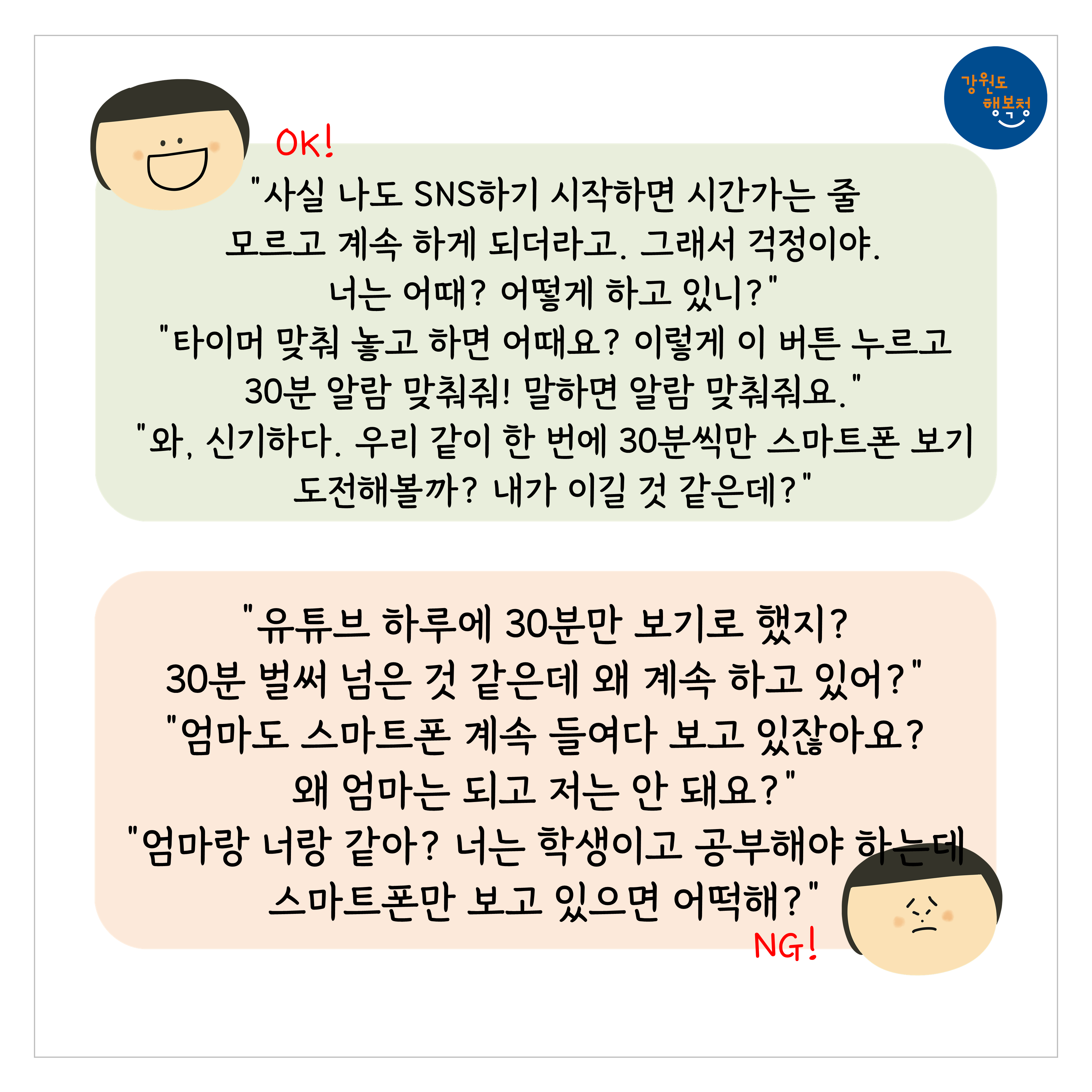 [OK]
“사실 나도 SNS하기 시작하면 시간가는 줄 모르고 계속 하게 되더라고. 그래서 걱정이야. 너는 어때? 어떻게 하고 있니?”
“타이머 맞춰 놓고 하면 어때요? 이렇게 이 버튼 누르고 30분 알람 맞춰줘! 말하면 알람 맞춰줘요.”
“와, 신기하다. 우리 같이 한 번에 30분씩만 스마트폰 보기 도전해볼까? 내가 이길 것 같은데?”
[NG]
“유튜브 하루에 30분만 보기로 했지? 30분 벌써 넘은 것 같은데 왜 계속 하고 있어?”
“엄마도 스마트폰 계속 들여다 보고 있잖아요? 왜 엄마는 되고 저는 안 돼요?”
“엄마랑 너랑 같아? 너는 학생이고 공부해야 하는데 스마트폰만 보고 있으면 어떡해?”