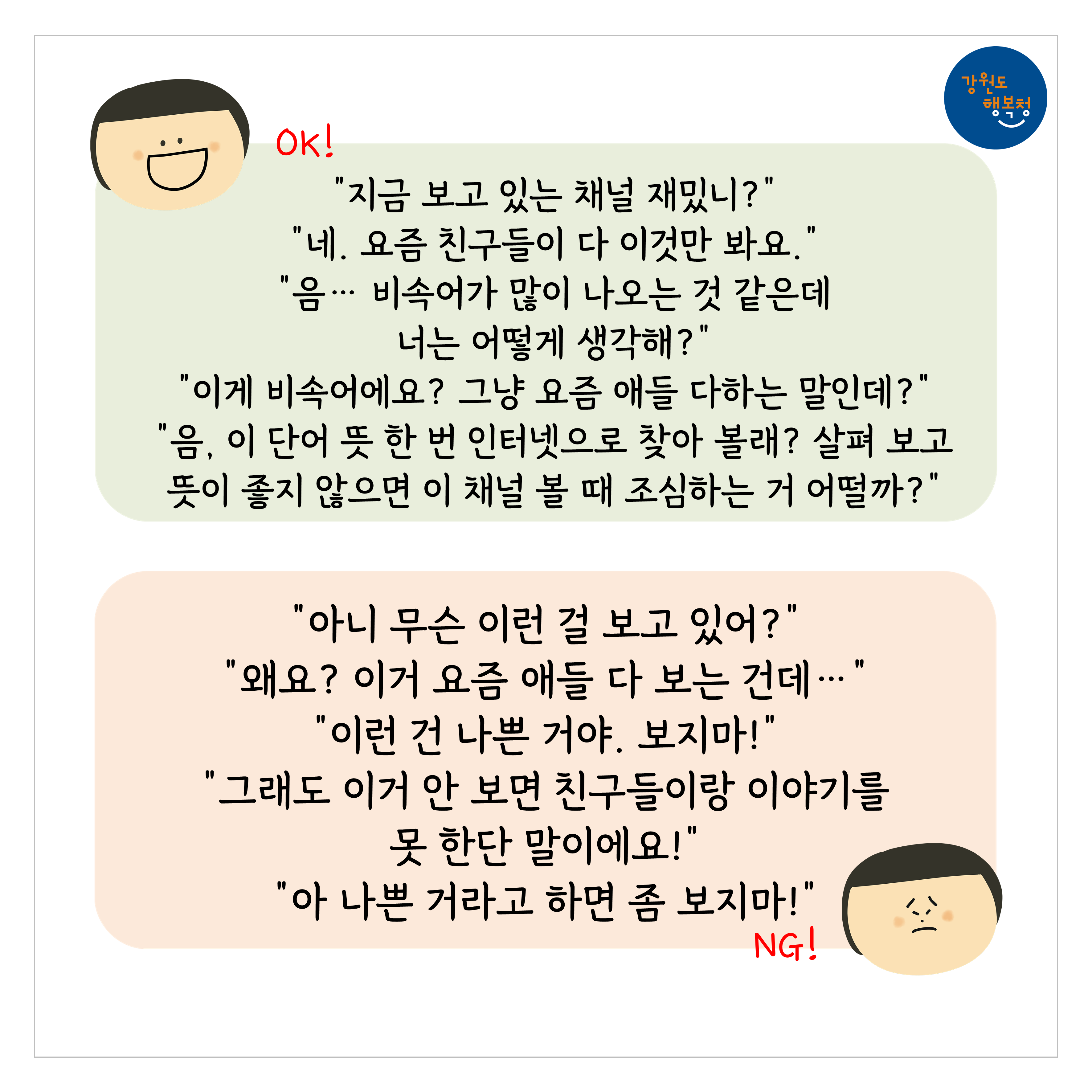 [OK]
“지금 보고 있는 채널 재밌니?”
“네. 요즘 친구들이 다 이것만 봐요.”
“음…비속어가 많이 나오는 것 같은데 너는 어떻게 생각해?”
“이게 비속어에요? 그냥 요즘 애들 다하는 말인데?”
“음, 이 단어 뜻 한번 인터넷으로 찾아볼래? 살펴보고 뜻이 좋지 않으면 이 채널 볼 때 조심하는 거 어떻까?”
[NG]
“아니 무슨 이런 걸 보고 있어?”
“왜요? 이거 요즘 애들 다 보는건데…”
“이런 건 나쁜거야. 보지마!”
“그래도 이건 안 보면 친구들이랑 이야기를 못 한단 말이에요!”
“아 나쁜 거라고 하면 좀 보지마!”
