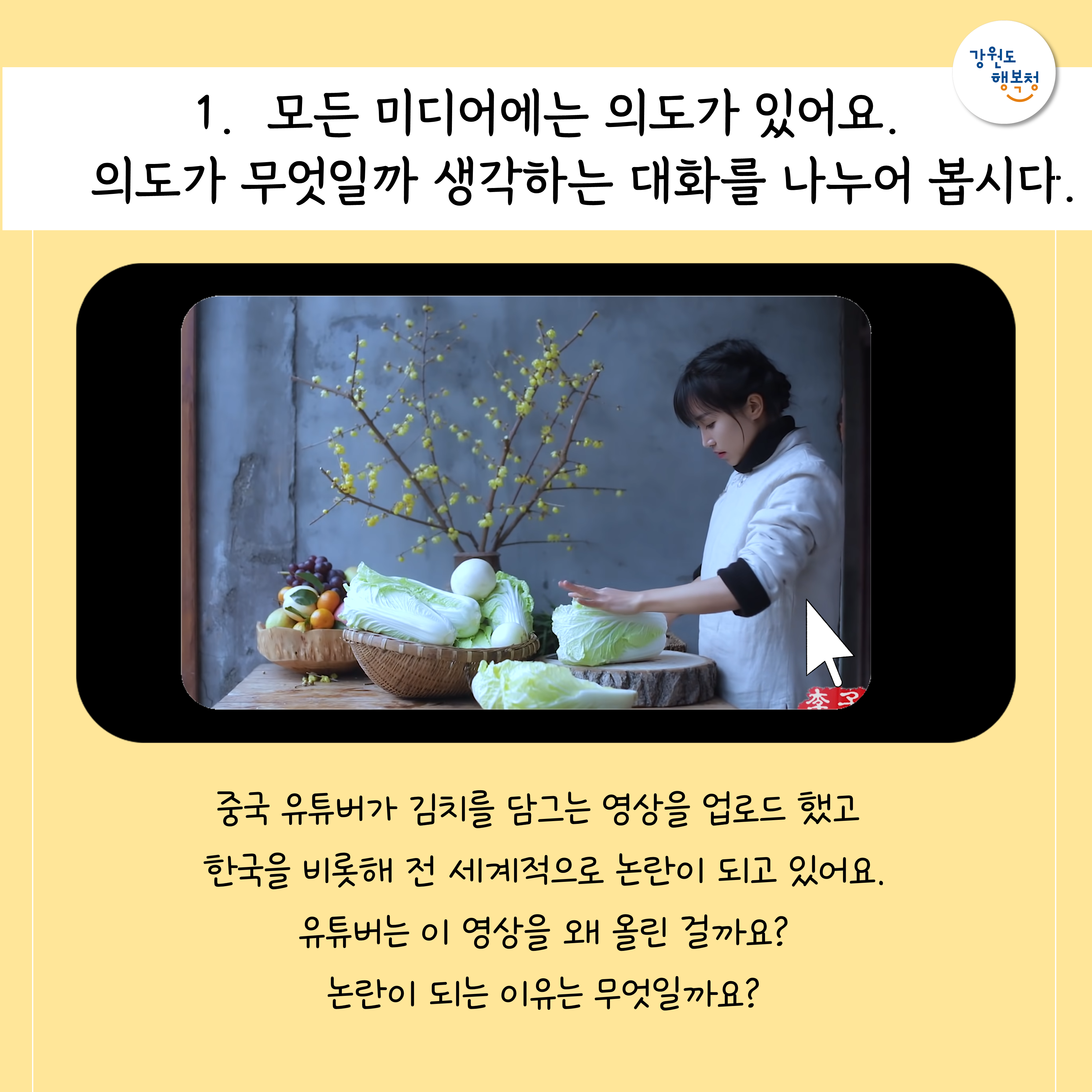 1. 모든 미디어에는 의도가 있어요. 의도가 무엇일까 생각하는 대화를 나누어 봅시다.
중국 유튜버가 김치는 담그는 영상을 업로드 했고 한국을 비롯해 전 세계적으로 논란이 되고 있어요. 유튜버는 이 영상을 왜 올린 걸까요? 논란이 되는 이유는 무엇일까요?
