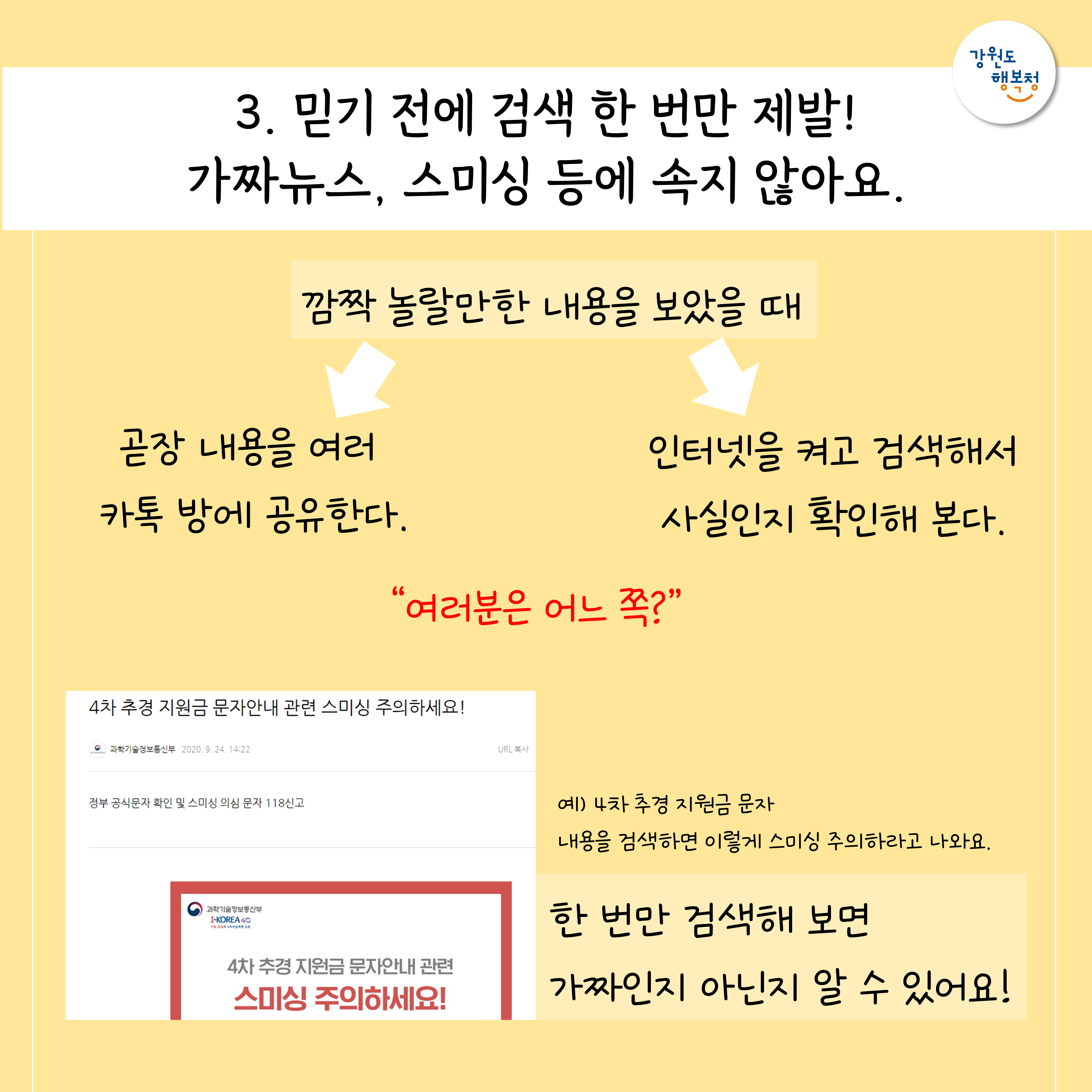 3. 믿기 전에 검색 한 번만 제발! 가짜뉴스, 스미싱 등에 속지 않아요.
깜짝 놀랄만한 내용을 보았을 때 : 곧장 내용을 여러 카톡 방에 공유한다, 인터넷을 켜고 검색해서 사실인지 확인해 본다. 
“여러분은 어느 쪽?”
예) 4차 추경 지원금 문자 내용을 검색하면 이렇게 스미싱 주의하라고 나와요. 한번만 검색해보면 가짜인지 아닌지 알 수 있어요!