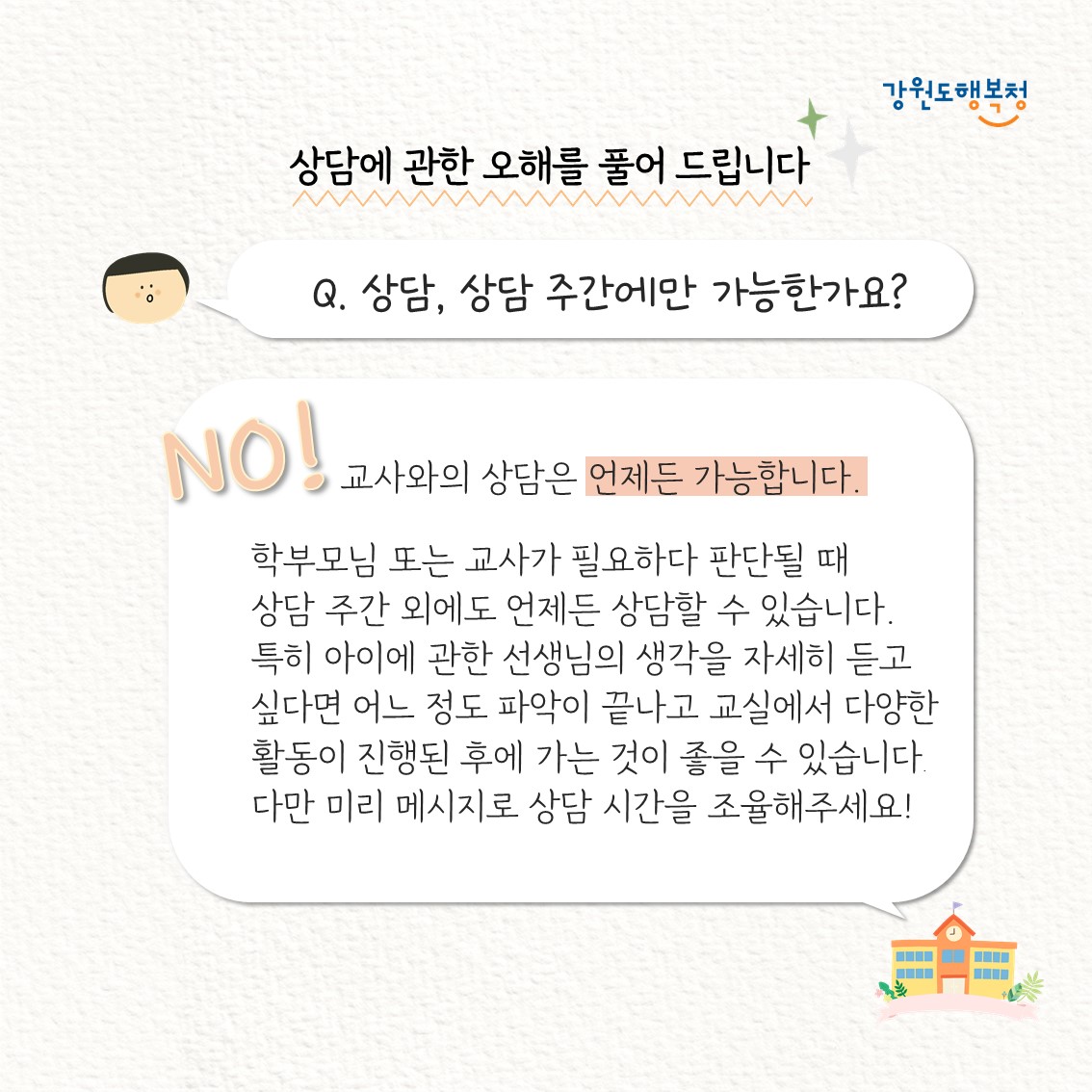 상담에 관한 오해를 풀어 드립니다
Q. 상담, 상담 주간에만 가능한가요?
No! 교사와의 상담은 언제든 가능합니다. 학부모님 또는 교사가 필요하다 판단될 때 상담 주간 외에도 언제든 상담할 수 있습니다. 특히 아이에 관한 선생님의 생각을 자세히 듣고 싶다면 어느 정도 파악이 끝나고 교실에서 다양한 활동이 진행된 후에 가는 것이 좋을 수 있습니다. 다만 미리 메시지로 상담 시간을 조율해주세요!