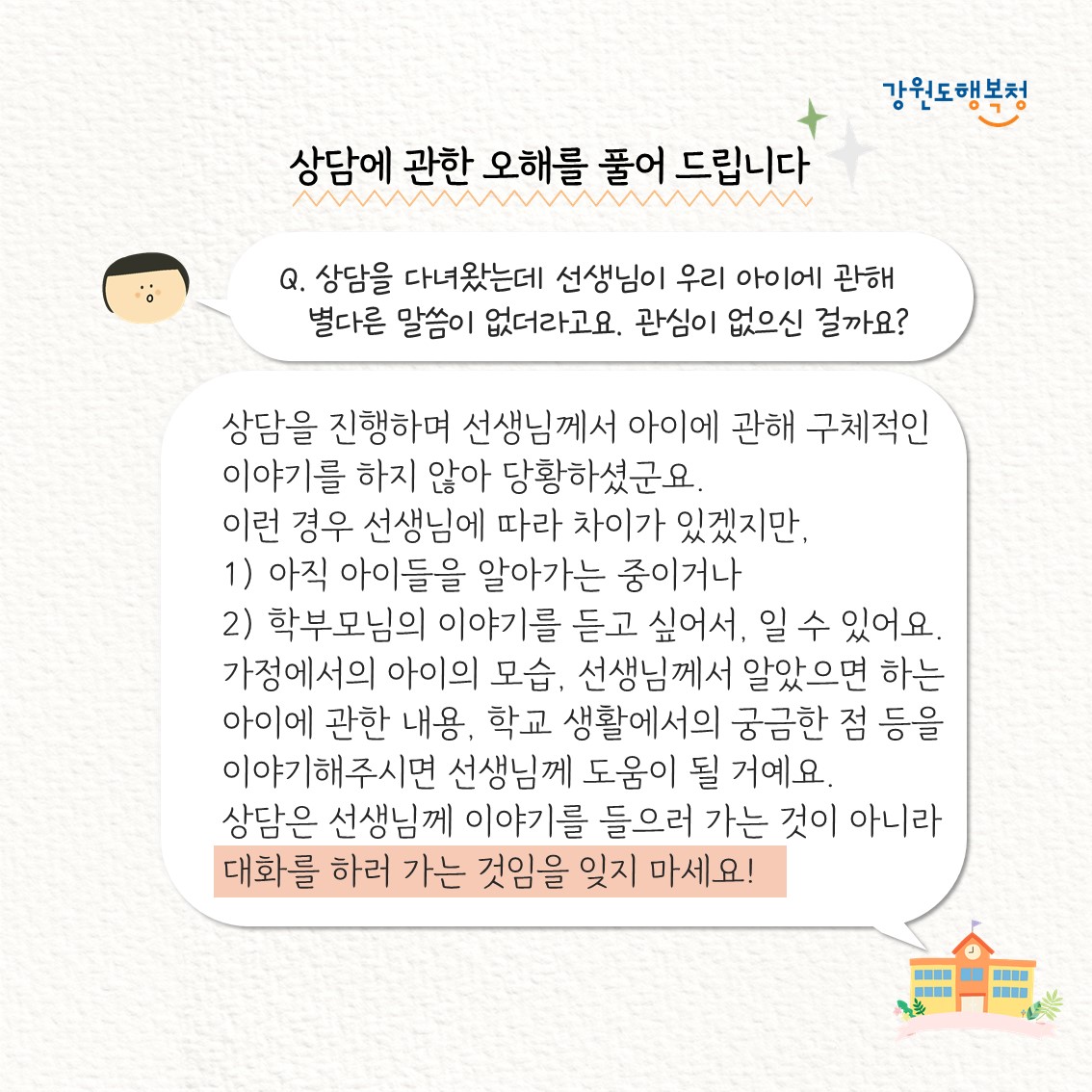 Q. 상담을 다녀왔는데 선생님이 우리 아이에 관해 별다른 말씀이 없더라고요. 관심이 없으신 걸까요?
상담을 진행하며 선생님께서 아이데 관해 구체적인 이야기를 하지 않아 당황하셨군요. 이런 경우 선생님에 따라 차이가 있겠지만, 
1)아직 아이들을 알아가는 중이거나
2)학부모님의 이야기를 듣고 싶어서, 일 수 있어요. 가정에서의 아이의 모습, 선생님께서 알았으면 하는 아이에 관한 내용, 학교 생활에서의 궁금한 점 등을 이야기해주시면 선생님께 도움이 될 거예요. 상담은 선생님께 이야기를 들으러 가는 것이 아니라 대화를 하러 가는 것임을 잊지 마세요!