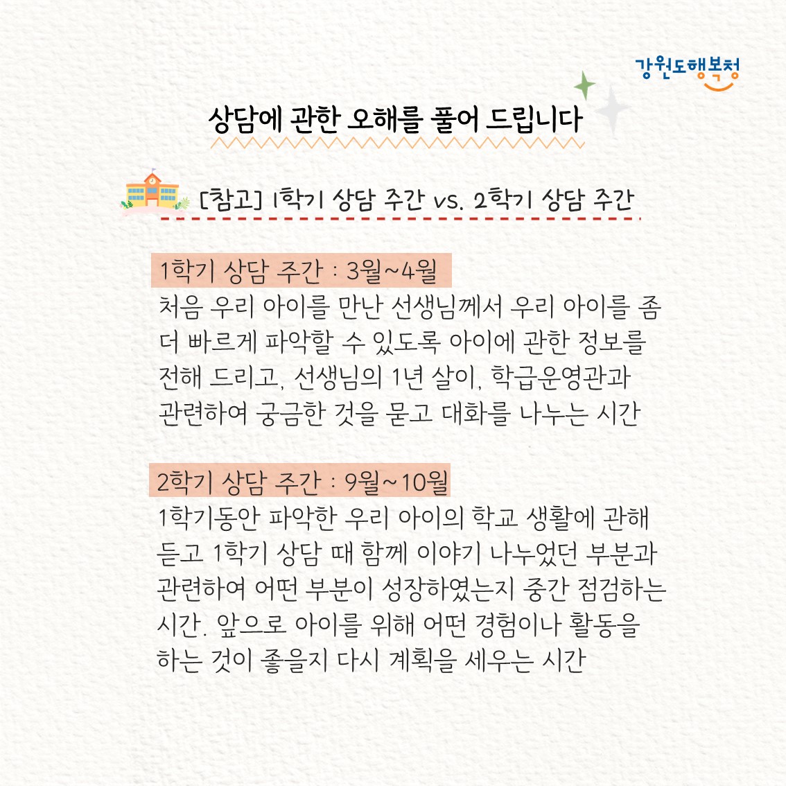 [참고]1학기 상담 주간 vs. 2학기 상담 주간
1학기 상담주간 : 3월 ~ 4월, 처음 우리 아이를 만난 선생님께서 우리 아이를 좀 더 빠르게 파악할 수 있도록 아이에 관한 정보를 전해 드리고, 선생님의 1년 살이, 학급운영관과 관련하여 궁금한 것을 묻고 대화를 나누는 시간
2학기 상담 주간: 9월 ~ 10월, 1학기동안 파악한 우리 아이의 학교 생활에 관해 듣고 1학기 상담 때 함께 이야기 나누었던 부분과 관련하여 어떤 부분이 성장하였는지 중간 점검하는 시간. 앞으로 아이를 위해 어떤 경험이나 활동을 하는 것이 좋을지 다시 계획을 세우는 시간
