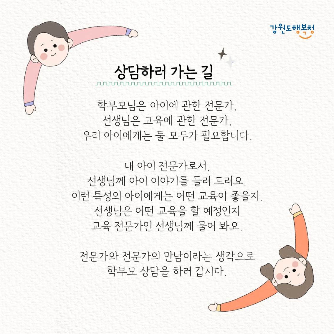 상담하러 가는 길
학부모님은 아이에 관한 전문가, 선생님은 교육에 관한 전문가, 우리 아이들에게는 둘 모두가 필요합니다. 내 아이 전문가로서, 선생님께 아이 이야기를 들려 드려요. 이런 특성의 아이에게는 어떤 교육이 좋을지, 선생님은 어떤 교육을 할 예정인지 교육 전문가인 선생님께 물어봐요.
전문가와 전문가의 만남이라는 생각으로 학부모 상담을 하러 갑시다.
