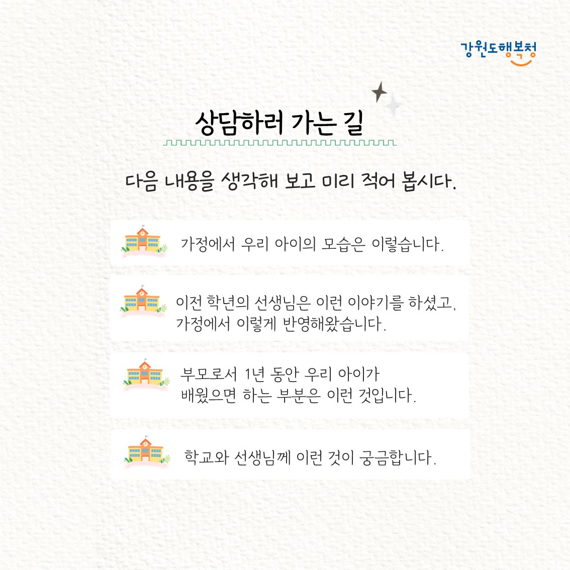 상담하러 가는 길. 다음 내용을 생각해 보고 미리 적어 봅시다.
- 가정에서 우리 아이의 모습은 이렇습니다.
- 이전 학년의 선생님은 이런 이야기를 하셨고, 가정에서 이렇게 반영해왔습니다.
- 부모로서 1년 동안 우리 아이가 배웠으면 하는 부분은 이런 것 입니다.
- 학교와 선생님께 이런 것이 궁금합니다.
