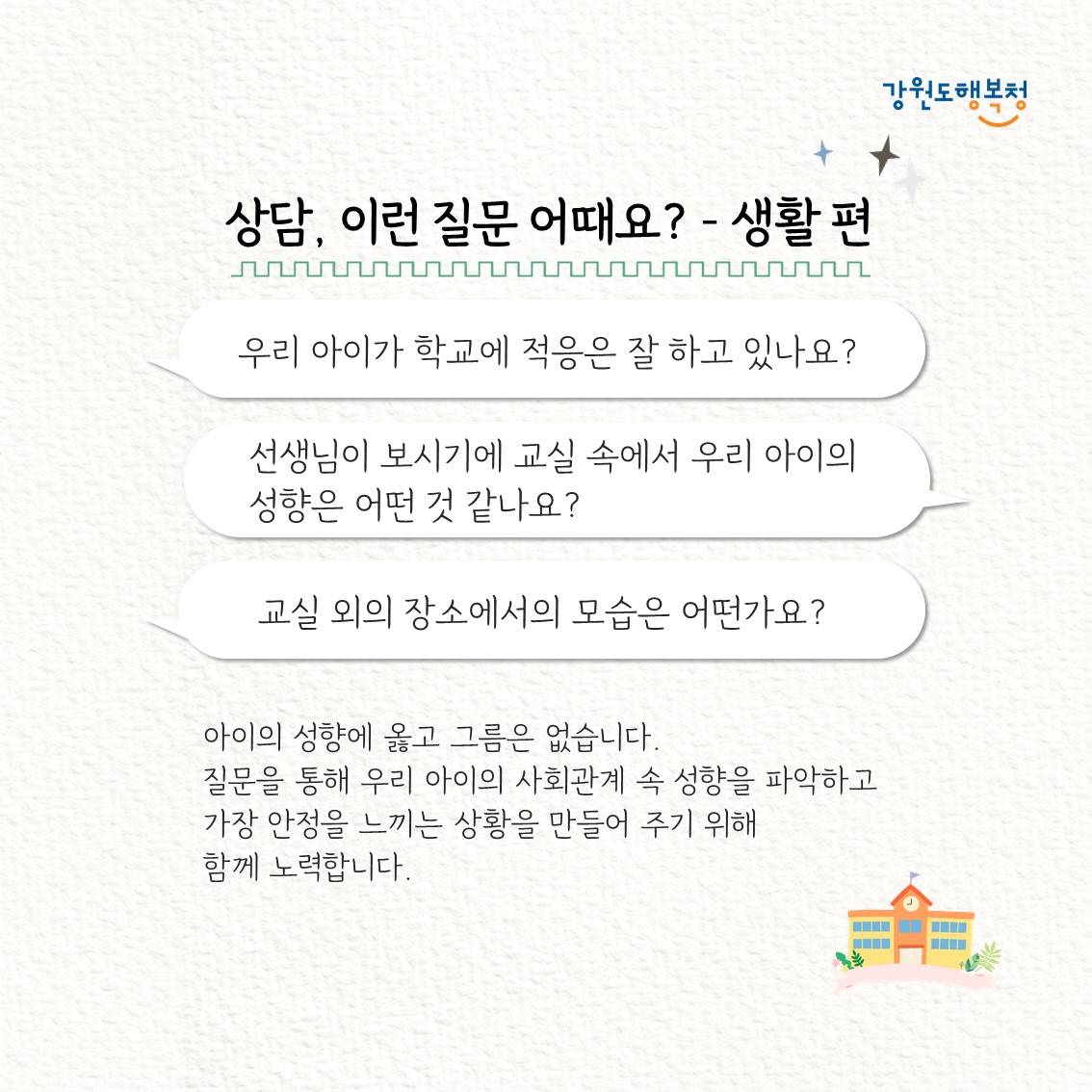 상담, 이런 질문 어때요? – 생활편
“우리 아이가 학교에 적응은 잘 하고 있나요?”
“선생님이 보시기에 교실 속에서 우리 아이의 성향은 어떤 것 같나요?”
“교실 외의 장소에서의 모습은 어떤가요?”
아이의 성향에 옳고 그름은 없습니다. 질문을 통해 우리 아이의 사회관계 속 성향을 파악하고 가장 안정을 느끼는 상황을 만들어 주기 위해 함께 노력합니다.
